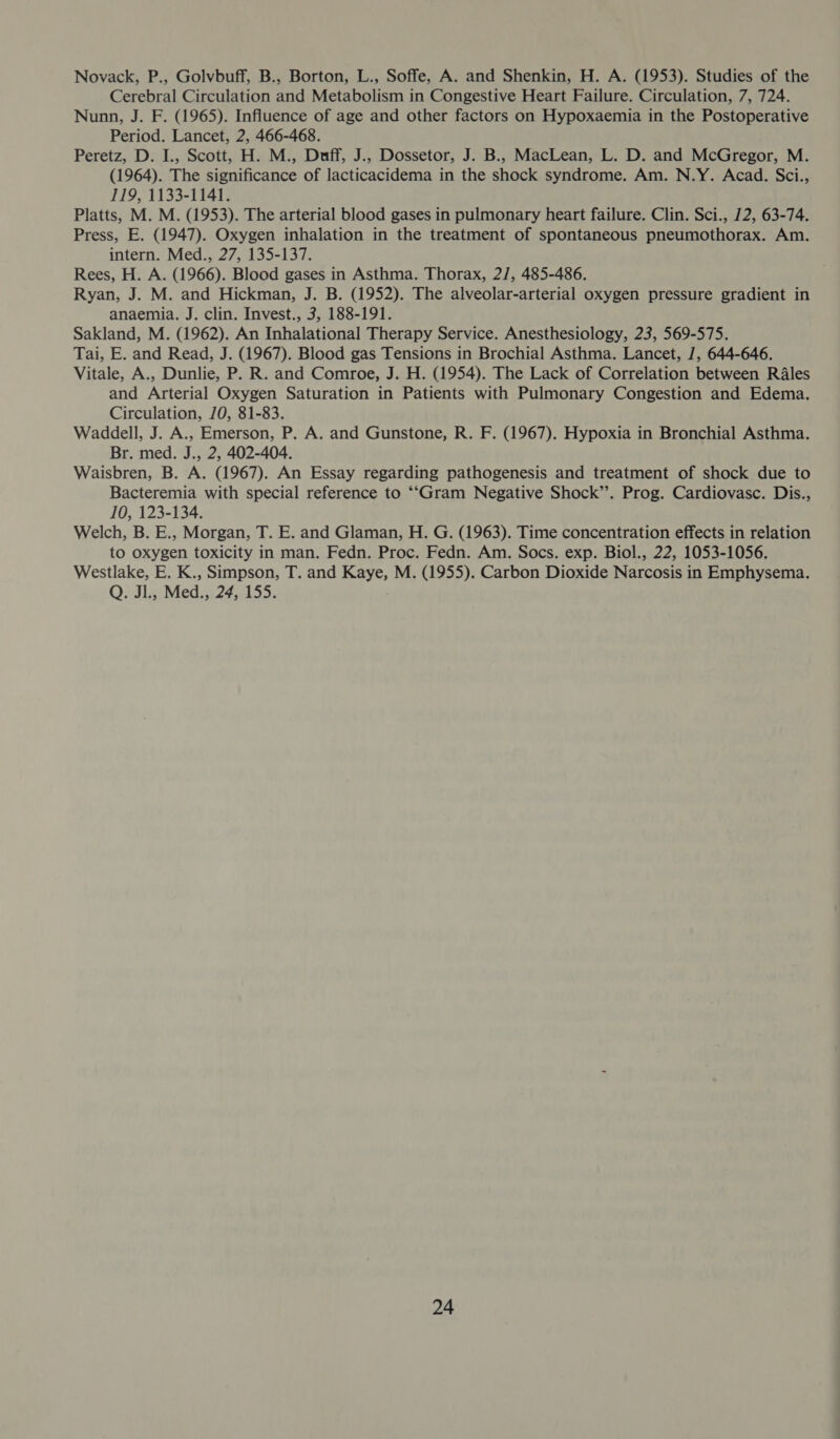 Novack, P., Golvbuff, B., Borton, L., Soffe, A. and Shenkin, H. A. (1953). Studies of the Cerebral Circulation and Metabolism in Congestive Heart Failure. Circulation, 7, 724. Nunn, J. F. (1965). Influence of age and other factors on Hypoxaemia in the Postoperative Period. Lancet, 2, 466-468. Peretz, D. I., Scott, H. M., Duff, J., Dossetor, J. B., MacLean, L. D. and McGregor, M. (1964). The significance of lacticacidema in the shock syndrome. Am. N.Y. Acad. Sci., 119, 1133-1141. Platts, M. M. (1953). The arterial blood gases in pulmonary heart failure. Clin. Sci., 12, 63-74. Press, E. (1947). Oxygen inhalation in the treatment of spontaneous pneumothorax. Am. intern. Med., 27, 135-137. Rees, H. A. (1966). Blood gases in Asthma. Thorax, 2/, 485-486. Ryan, J. M. and Hickman, J. B. (1952). The alveolar-arterial oxygen pressure gradient in anaemia. J. clin. Invest., 3, 188-191. Sakland, M. (1962). An Inhalational Therapy Service. Anesthesiology, 23, 569-575. Tai, E. and Read, J. (1967). Blood gas Tensions in Brochial Asthma. Lancet, /, 644-646. Vitale, A., Dunlie, P. R. and Comroe, J. H. (1954). The Lack of Correlation between R4les and Arterial Oxygen Saturation in Patients with Pulmonary Congestion and Edema. Circulation, /0, 81-83. Waddell, J. A., Emerson, P. A. and Gunstone, R. F. (1967). Hypoxia in Bronchial Asthma. Br. med. J., 2, 402-404. Waisbren, B. A. (1967). An Essay regarding pathogenesis and treatment of shock due to Bacteremia with special reference to ““Gram Negative Shock’’. Prog. Cardiovasc. Dis., 10, 123-134. Welch, B. E., Morgan, T. E. and Glaman, H. G. (1963). Time concentration effects in relation to oxygen toxicity in man. Fedn. Proc. Fedn. Am. Socs. exp. Biol., 22, 1053-1056. Westlake, E. K., Simpson, T. and Kaye, M. (1955). Carbon Dioxide Narcosis in Emphysema. Q. Jl., Med., 24, 155.