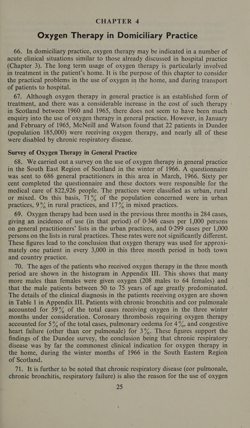 CHAPTER 4 Oxygen Therapy in Domiciliary Practice 66. In domiciliary practice, oxygen therapy may be indicated in a number of acute clinical situations similar to those already discussed in hospital practice (Chapter 3). The long term usage of oxygen therapy is particularly involved in treatment in the patient’ s home. It is the purpose of this chapter to consider the practical problems in the use of oxygen in the home, and during transport of patients to hospital. 67. Although oxygen therapy in general thee is an established form of treatment, and there was a considerable increase in the cost of such therapy in Scotland between 1960 and 1965, there does not seem to have been much enquiry into the use of oxygen therapy in general practice. However, in January and February of 1965, McNeill and Watson found that 22 patients in Dundee (population 185,000) were receiving oxygen therapy, and nearly all of these were disabled by chronic respiratory disease. Survey of Oxygen Therapy in General Practice 68. We carried out a survey on the use of oxygen therapy in general practice in the South East Region of Scotland in the winter of 1966. A questionnaire was sent to 686 general practitioners in this area in March, 1966. Sixty per cent completed the questionnaire and these doctors were responsible for the medical care of 822,926 people. The practices were classified as urban, rural or mixed. On this basis, 71% of the population concerned were in urban practices, 9% in rural practices, and 17% in mixed practices. 69. Oxygen therapy had been used in the previous three months in 284 cases, giving an incidence of use (in that period) of 0-346 cases per 1,000 persons on general practitioners’ lists in the urban practices, and 0-299 cases per 1,000 persons on the lists in rural practices. These rates were not significantly different. These figures lead to the conclusion that oxygen therapy was used for approxi- mately one patient in every 3,000 in this three month period in both town and country practice. 70. The ages of the patients who received oxygen therapy in the three month period are shown in the histogram in Appendix III. This shows that many more males than females were given oxygen (208 males to 64 females) and that the male patients between 50 to 75 years of age greatly predominated. The details of the clinical diagnosis in the patients receiving oxygen are shown in Table 1 in Appendix III. Patients with chronic bronchitis and cor pulmonale accounted for 59% of the total cases receiving oxygen in the three winter months under consideration. Coronary thrombosis requiring oxygen therapy accounted for 5% of the total cases, pulmonary oedema for 4%, and congestive heart failure (other than cor pulmonale) for 3%. These figures support the findings of the Dundee survey, the conclusion being that chronic respiratory disease was by far the commonest clinical indication for oxygen therapy in the home, during the winter months of 1966 in the South Eastern Region of Scotland. 71. It is further to be noted that chronic respiratory disease (cor pulmonale, chronic bronchitis, respiratory failure) is also the reason for the use of oxygen