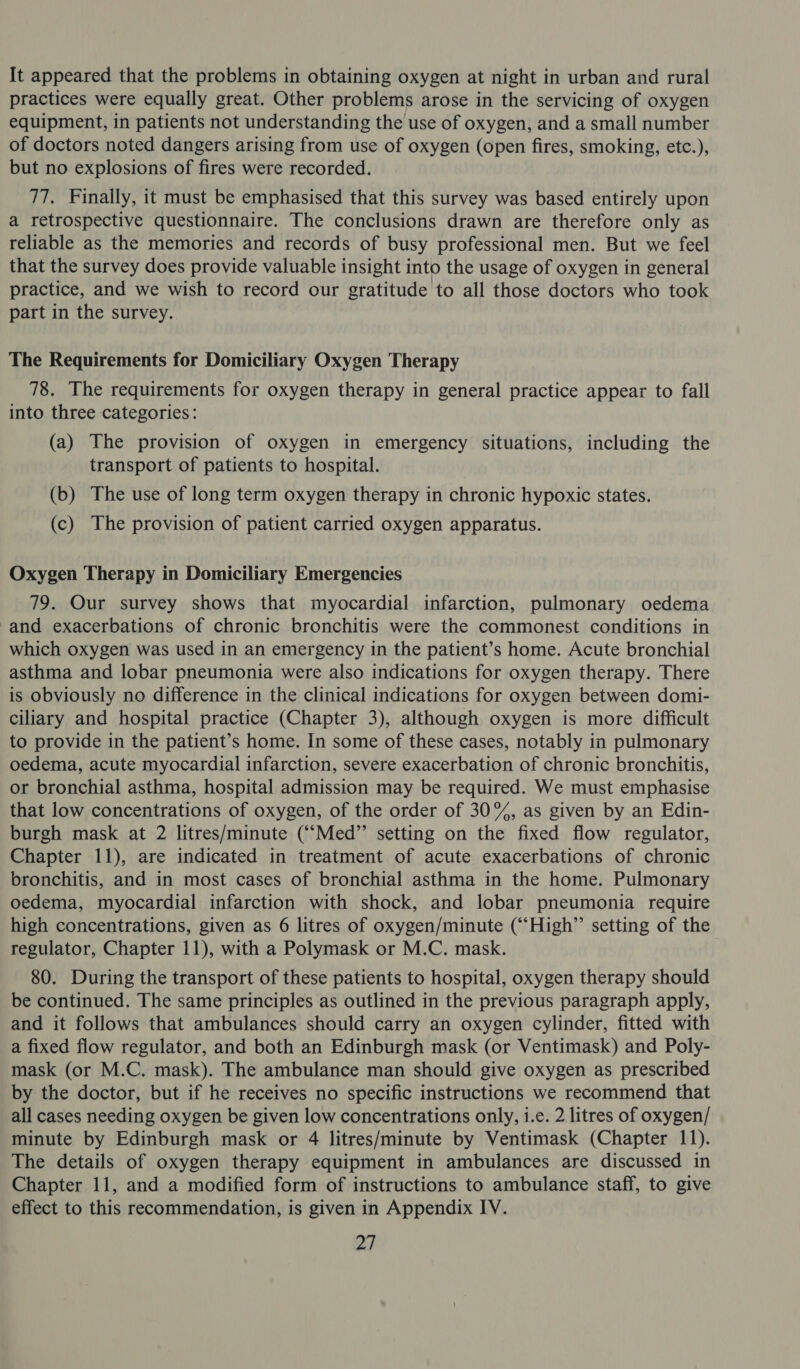 It appeared that the problems in obtaining oxygen at night in urban and rural practices were equally great. Other problems arose in the servicing of oxygen equipment, in patients not understanding the use of oxygen, and a small number of doctors noted dangers arising from use of oxygen (open fires, smoking, etc.), but no explosions of fires were recorded. 77. Finally, it must be emphasised that this survey was based entirely upon a retrospective questionnaire. The conclusions drawn are therefore only as reliable as the memories and records of busy professional men. But we feel that the survey does provide valuable insight into the usage of oxygen in general practice, and we wish to record our gratitude to all those doctors who took part in the survey. The Requirements for Domiciliary Oxygen Therapy 78. The requirements for oxygen therapy in general practice appear to fall into three categories: (a) The provision of oxygen in emergency situations, including the transport of patients to hospital. (b) The use of long term oxygen therapy in chronic hypoxic states. (c) The provision of patient carried oxygen apparatus. Oxygen Therapy in Domiciliary Emergencies 79. Our survey shows that myocardial infarction, pulmonary oedema -and exacerbations of chronic bronchitis were the commonest conditions in which oxygen was used in an emergency in the patient’s home. Acute bronchial asthma and lobar pneumonia were also indications for oxygen therapy. There is obviously no difference in the clinical indications for oxygen between domi- ciliary and hospital practice (Chapter 3), although oxygen is more difficult to provide in the patient’s home. In some of these cases, notably in pulmonary oedema, acute myocardial infarction, severe exacerbation of chronic bronchitis, or bronchial asthma, hospital admission may be required. We must emphasise that low concentrations of oxygen, of the order of 30%, as given by an Edin- burgh mask at 2 litres/minute (““Med”’ setting on the fixed flow regulator, Chapter 11), are indicated in treatment of acute exacerbations of chronic bronchitis, and in most cases of bronchial asthma in the home. Pulmonary oedema, myocardial infarction with shock, and lobar pneumonia require high concentrations, given as 6 litres of oxygen/minute (“High”’ setting of the regulator, Chapter 11), with a Polymask or M.C. mask. 80. During the transport of these patients to hospital, oxygen therapy should be continued. The same principles as outlined in the previous paragraph apply, and it follows that ambulances should carry an oxygen cylinder, fitted with a fixed flow regulator, and both an Edinburgh mask (or Ventimask) and Poly- mask (or M.C. mask). The ambulance man should give oxygen as prescribed by the doctor, but if he receives no specific instructions we recommend that all cases needing oxygen be given low concentrations only, i.e. 2 litres of oxygen/ minute by Edinburgh mask or 4 litres/minute by Ventimask (Chapter 11). The details of oxygen therapy equipment in ambulances are discussed in Chapter 11, and a modified form of instructions to ambulance staff, to give effect to this recommendation, is given in Appendix IV.