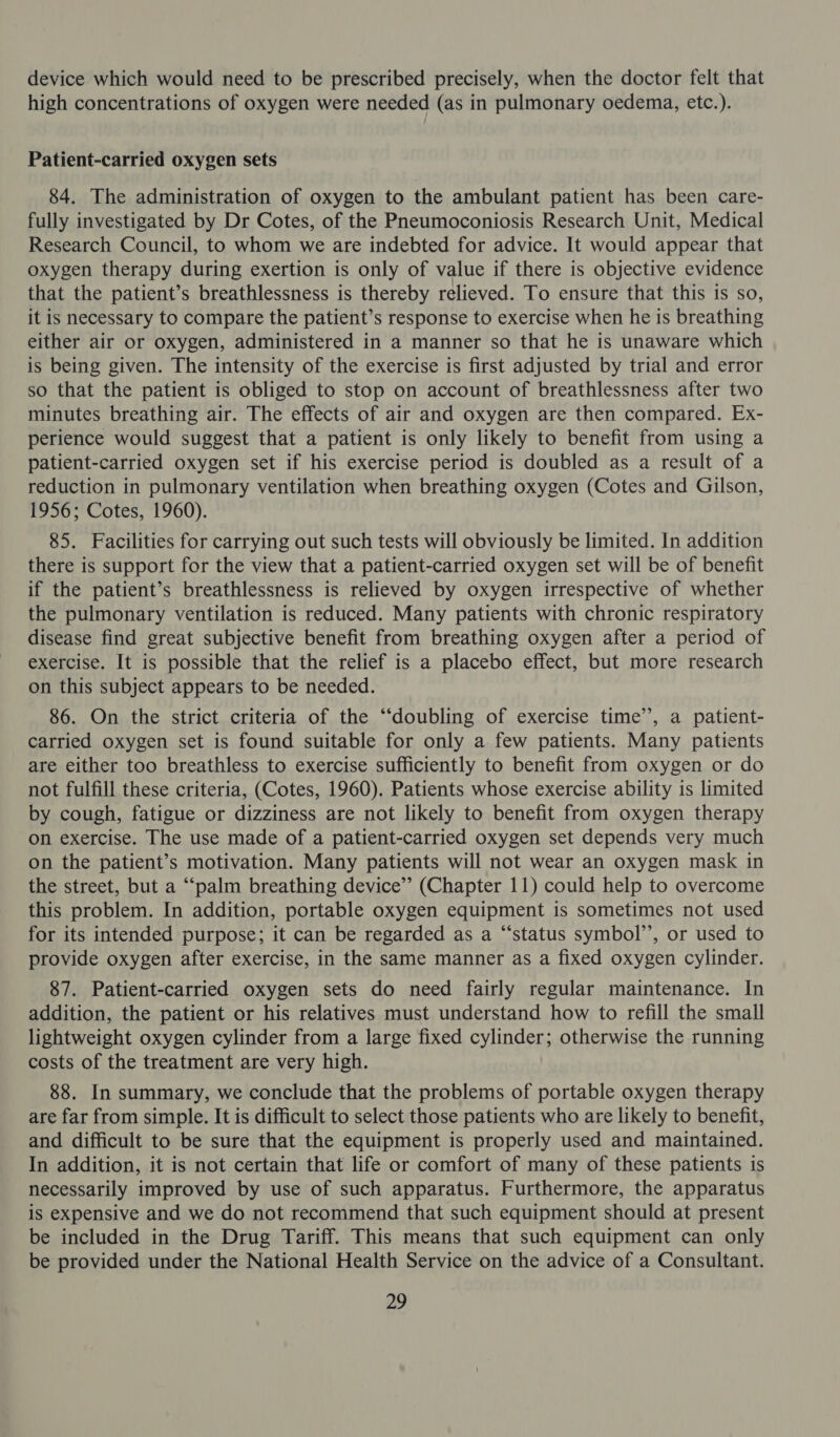 device which would need to be prescribed precisely, when the doctor felt that high concentrations of oxygen were needed (as in pulmonary oedema, etc.). Patient-carried oxygen sets 84. The administration of oxygen to the ambulant patient has been care- fully investigated by Dr Cotes, of the Pneumoconiosis Research Unit, Medical Research Council, to whom we are indebted for advice. It would appear that oxygen therapy during exertion is only of value if there is objective evidence that the patient’s breathlessness is thereby relieved. To ensure that this is so, it is necessary to compare the patient’s response to exercise when he is breathing either air or oxygen, administered in a manner so that he is unaware which is being given. The intensity of the exercise is first adjusted by trial and error so that the patient is obliged to stop on account of breathlessness after two minutes breathing air. The effects of air and oxygen are then compared. Ex- perience would suggest that a patient is only likely to benefit from using a patient-carried oxygen set if his exercise period is doubled as a result of a reduction in pulmonary ventilation when breathing oxygen (Cotes and Gilson, 1956; Cotes, 1960). 85. Facilities for carrying out such tests will obviously be limited. In addition there is support for the view that a patient-carried oxygen set will be of benefit if the patient’s breathlessness is relieved by oxygen irrespective of whether the pulmonary ventilation is reduced. Many patients with chronic respiratory disease find great subjective benefit from breathing oxygen after a period of exercise. It is possible that the relief is a placebo effect, but more research on this subject appears to be needed. 86. On the strict criteria of the “doubling of exercise time’, a patient- carried oxygen set is found suitable for only a few patients. Many patients are either too breathless to exercise sufficiently to benefit from oxygen or do not fulfill these criteria, (Cotes, 1960). Patients whose exercise ability is limited by cough, fatigue or dizziness are not likely to benefit from oxygen therapy on exercise. The use made of a patient-carried oxygen set depends very much on the patient’s motivation. Many patients will not wear an oxygen mask in the street, but a “‘palm breathing device” (Chapter 11) could help to overcome this problem. In addition, portable oxygen equipment is sometimes not used for its intended purpose; it can be regarded as a “status symbol’’, or used to provide oxygen after exercise, in the same manner as a fixed oxygen cylinder. 87. Patient-carried oxygen sets do need fairly regular maintenance. In addition, the patient or his relatives must understand how to refill the small lightweight oxygen cylinder from a large fixed cylinder; otherwise the running costs of the treatment are very high. 88. In summary, we conclude that the problems of portable oxygen therapy are far from simple. It is difficult to select those patients who are likely to benefit, and difficult to be sure that the equipment is properly used and maintained. In addition, it is not certain that life or comfort of many of these patients is necessarily improved by use of such apparatus. Furthermore, the apparatus is expensive and we do not recommend that such equipment should at present be included in the Drug Tariff. This means that such equipment can only be provided under the National Health Service on the advice of a Consultant.