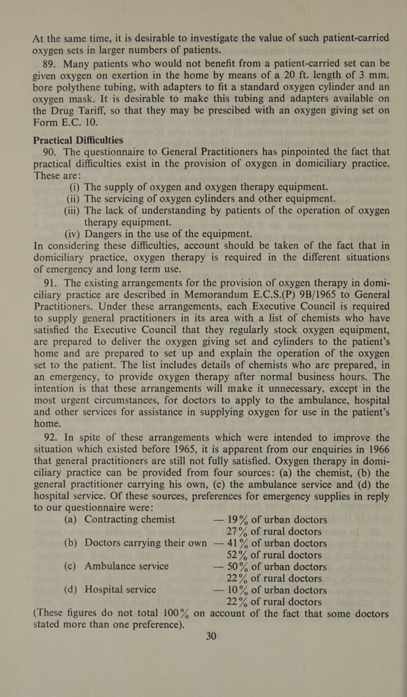 At the same time, it is desirable to investigate the value of such patient-carried oxygen sets in larger numbers of patients. 89. Many patients who would not benefit from a patient-carried set can be given oxygen on exertion in the home by means of a 20 ft. length of 3 mm. bore polythene tubing, with adapters to fit a standard oxygen cylinder and an oxygen mask. It is desirable to make this tubing and adapters available on the Drug Tariff, so that they may be prescibed with an oxygen giving set on Form E.C. 10. Practical Difficulties 90. The questionnaire to General Practitioners has pinpointed the fact that practical difficulties exist in the provision of oxygen in domiciliary practice. These are: (i) The supply of oxygen and oxygen therapy equipment. (ii) The servicing of oxygen cylinders and other equipment. (iii) The lack of understanding by patients of the operation of oxygen therapy equipment. (iv) Dangers in the use of the equipment. In considering these difficulties, account should be taken of the fact that in domiciliary practice, oxygen therapy is required in the different situations of emergency and long term use. 91. The existing arrangements for the provision of oxygen therapy in domi- ciliary practice are described in Memorandum E.C.S.(P) 9B/1965 to General Practitioners. Under these arrangements, each Executive Council is required to supply general practitioners in its area with a list of chemists who have satisfied the Executive Council that they regularly stock oxygen equipment, are prepared to deliver the oxygen giving set and cylinders to the patient’s home and are prepared to set up and explain the operation of the oxygen set to the patient. The list includes details of chemists who are prepared, in an emergency, to provide oxygen therapy after normal business hours. The intention is that these arrangements will make it unnecessary, except in the most urgent circumstances, for doctors to apply to the ambulance, hospital and other services for assistance in supplying oxygen for use in the patient’s home. 92. In spite of these arrangements which were intended to improve the situation which existed before 1965, it is apparent from our enquiries in 1966 that general practitioners are still not fully satisfied. Oxygen therapy in domi- ciliary practice can be provided from four sources: (a) the chemist, (b) the general practitioner carrying his own, (c) the ambulance service and (d) the hospital service. Of these sources, preferences for emergency supplies in reply to our questionnaire were: (a) Contracting chemist — 19% of urban doctors 27% of rural doctors (b) Doctors carrying their own — 41% of urban doctors 52% of rural doctors (c) Ambulance service — 50% of urban doctors 22% of rural doctors (d) Hospital service — 10% of urban doctors 22% of rural doctors (These figures do not total 100% on account of the fact that some doctors stated more than one preference).