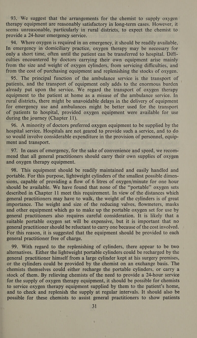 93. We suggest that the arrangements for the chemist to supply oxygen therapy equipment are reasonably satisfactory in long-term cases. However, it seems unreasonable, particularly in rural districts, to expect the chemist to provide a 24-hour emergency service. 94. Where oxygen is required in an emergency, it should be readily available. In emergency in domiciliary practice, oxygen therapy may be necessary for only a short time, often until the patient can be transferred to hospital. Diffi- culties encountered by doctors carrying their own equipment arise mainly from the size and weight of oxygen cylinders, from servicing difficulties, and from the cost of purchasing equipment and replenishing the stocks of oxygen. 95. The principal function of the ambulance service is the transport of patients, and the transport of equipment only adds to the enormous burden already put upon the service. We regard the transport of oxygen therapy equipment to the patient at home as a misuse of the ambulance service. In rural districts, there might be unavoidable delays in the delivery of equipment for emergency use and ambulances might be better used for the transport of patients to hospital, provided oxygen equipment were available for use during the journey (Chapter 11). 96. A minority of doctors preferred oxygen equipment to be supplied by the hospital service. Hospitals are not geared to provide such a service, and to do so would involve considerable expenditure in the provision of personnel, equip- ment and transport. 97. In cases of emergency, for the sake of convenience and speed, we recom- mend that all general practitioners should carry their own supplies of oxygen and oxygen therapy equipment. 98. This equipment should be readily maintained and easily handled and portable. For this purpose, lightweight cylinders of the smallest possible dimen- sions, capable of providing a flow of 6 litres of oxygen/minute for one hour should be available. We have found that none of the “portable” oxygen sets described in Chapter 11 meet this requirement. In view of the distances which general practitioners may have to walk, the weight of the cylinders is of great importance. The weight and size of the reducing valves, flowmeters, masks and other equipment which go to make up the portable oxygen set for use by general practitioners also requires careful consideration. It is likely that a suitable portable oxygen set will be expensive, but it is important that no general practitioner should be reluctant to carry one because of the cost involved. For this reason, it is suggested that the equipment should be provided to each general practitioner free of charge. 99. With regard to the replenishing of cylinders, there appear to be two alternatives. Either the lightweight portable cylinders could be recharged by the general practitioner himself from a large cylinder kept at his surgery premises, or the cylinders could be provided by the chemist on an exchange basis. The chemists themselves could either recharge the portable cylinders, or carry a stock of them. By relieving chemists of the need to provide a 24-hour service for the supply of oxygen therapy equipment, it should be possible for chemists to service oxygen therapy equipment supplied by them to the patient’s home, and to check and replenish the supply at regular intervals. It should also be possible for these chemists to assist general practitioners to show patients