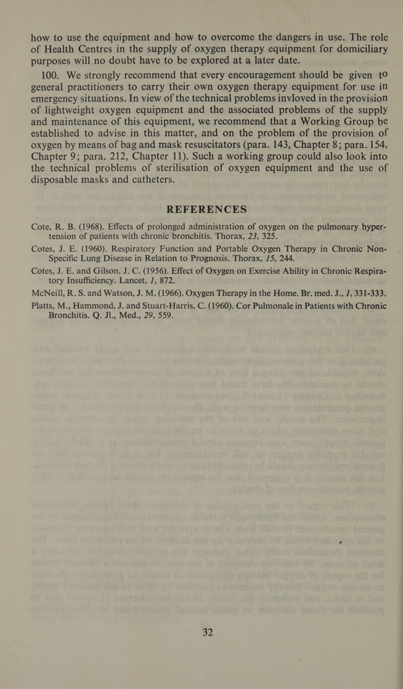 how to use the equipment and how to overcome the dangers in use. The role of Health Centres in the supply of oxygen therapy equipment for domiciliary purposes will no doubt have to be explored at a later date. 100. We strongly recommend that every encouragement should be given t© general practitioners to carry their own oxygen therapy equipment for use in emergency situations. In view of the technical problems invloved in the provision of lightweight oxygen equipment and the associated problems of the supply and maintenance of this equipment, we recommend that a Working Group be established to advise in this matter, and on the problem of the provision of oxygen by means of bag and mask resuscitators (para. 143, Chapter 8; para. 154, Chapter 9; para. 212, Chapter 11). Such a working group could also look into the technical problems of sterilisation of oxygen equipment and the use of disposable masks and catheters. REFERENCES Cote, R. B. (1968). Effects of prolonged administration of oxygen on the pulmonary hyper- tension of patients with chronic bronchitis. Thorax, 23, 325. Cotes, J. E. (1960). Respiratory Function and Portable Oxygen Therapy in Chronic Non- Specific Lung Disease in Relation to Prognosis. Thorax, 15, 244. Cotes, J. E. and Gilson, J. C. (1956). Effect of Oxygen on Exercise Ability in Chronic Respira- tory Insufficiency. Lancet, J, 872. McNeill, R. S. and Watson, J. M. (1966). Oxygen Therapy in the Home. Br. med. J., 7, 331-333. Platts, M., Hammond, J. and Stuart-Harris, C. (1960). Cor Pulmonale in Patients with Chronic Bronchitis. Q. Jl., Med., 29, 559. Se