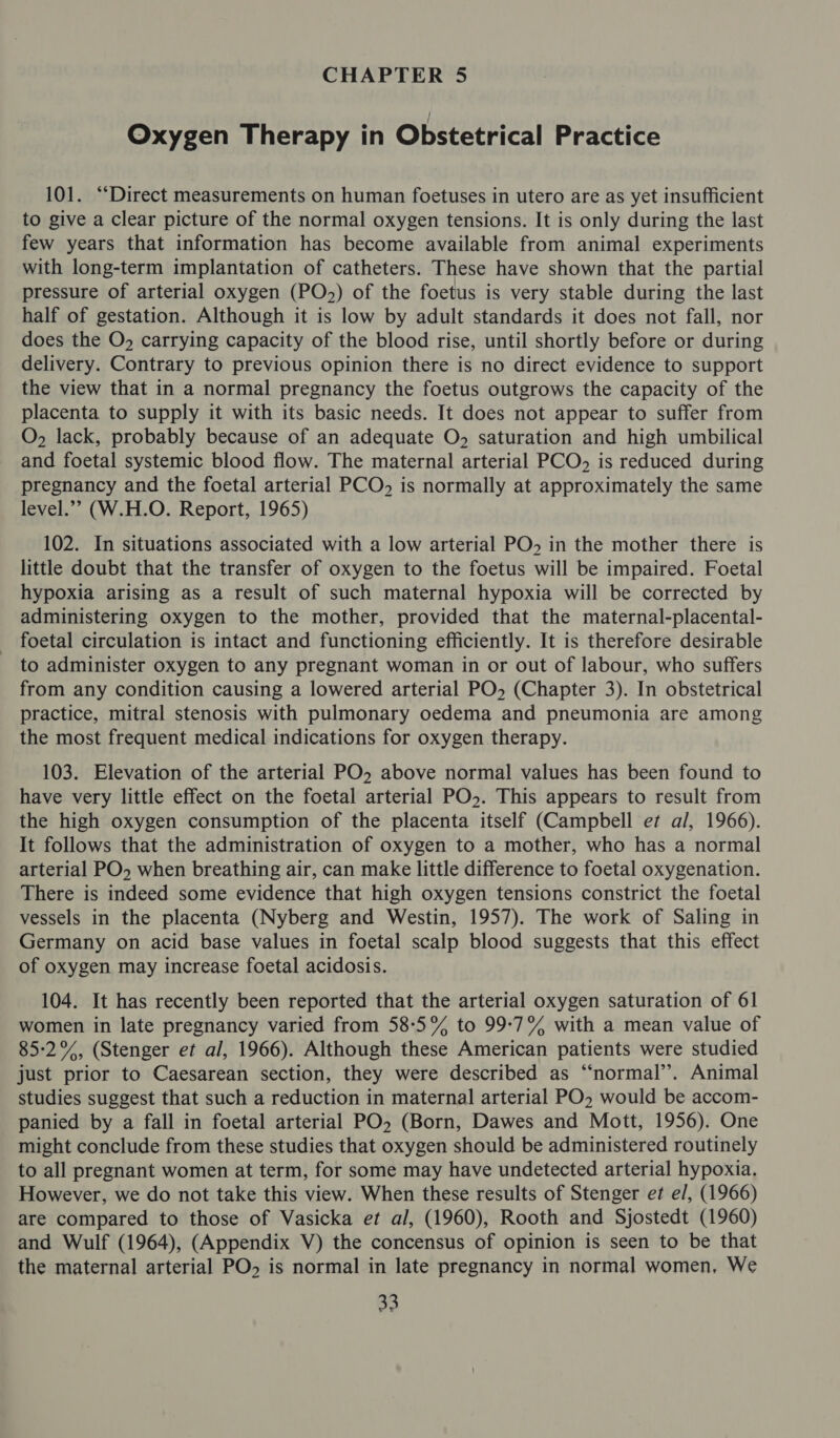 Oxygen Therapy in Obstetrical Practice 101. “Direct measurements on human foetuses in utero are as yet insufficient to give a clear picture of the normal oxygen tensions. It is only during the last few years that information has become available from animal experiments with long-term implantation of catheters. These have shown that the partial pressure of arterial oxygen (PO&gt;) of the foetus is very stable during the last half of gestation. Although it is low by adult standards it does not fall, nor does the O» carrying capacity of the blood rise, until shortly before or during delivery. Contrary to previous opinion there is no direct evidence to support the view that in a normal pregnancy the foetus outgrows the capacity of the placenta to supply it with its basic needs. It does not appear to suffer from O, lack, probably because of an adequate O, saturation and high umbilical and foetal systemic blood flow. The maternal arterial PCO, is reduced during pregnancy and the foetal arterial PCO, is normally at approximately the same level.’ (W.H.O. Report, 1965) 102. In situations associated with a low arterial PO» in the mother there is little doubt that the transfer of oxygen to the foetus will be impaired. Foetal hypoxia arising as a result of such maternal hypoxia will be corrected by administering oxygen to the mother, provided that the maternal-placental- foetal circulation is intact and functioning efficiently. It is therefore desirable to administer oxygen to any pregnant woman in or out of labour, who suffers from any condition causing a lowered arterial PO» (Chapter 3). In obstetrical practice, mitral stenosis with pulmonary oedema and pneumonia are among the most frequent medical indications for oxygen therapy. 103. Elevation of the arterial PO, above normal values has been found to have very little effect on the foetal arterial PO». This appears to result from the high oxygen consumption of the placenta itself (Campbell et al, 1966). It follows that the administration of oxygen to a mother, who has a normal arterial PO, when breathing air, can make little difference to foetal oxygenation. There is indeed some evidence that high oxygen tensions constrict the foetal vessels in the placenta (Nyberg and Westin, 1957). The work of Saling in Germany on acid base values in foetal scalp blood suggests that this effect of oxygen may increase foetal acidosis. 104. It has recently been reported that the arterial oxygen saturation of 61 women in late pregnancy varied from 58°5% to 99-7% with a mean value of 85:2%, (Stenger et al, 1966). Although these American patients were studied just prior to Caesarean section, they were described as “‘normal’’. Animal studies suggest that such a reduction in maternal arterial PO, would be accom- panied by a fall in foetal arterial PO, (Born, Dawes and Mott, 1956). One might conclude from these studies that oxygen should be administered routinely to all pregnant women at term, for some may have undetected arterial hypoxia. However, we do not take this view. When these results of Stenger et e/, (1966) are compared to those of Vasicka et al, (1960), Rooth and Sjostedt (1960) and Wulf (1964), (Appendix V) the concensus of opinion is seen to be that the maternal arterial PO, is normal in late pregnancy in normal women, We