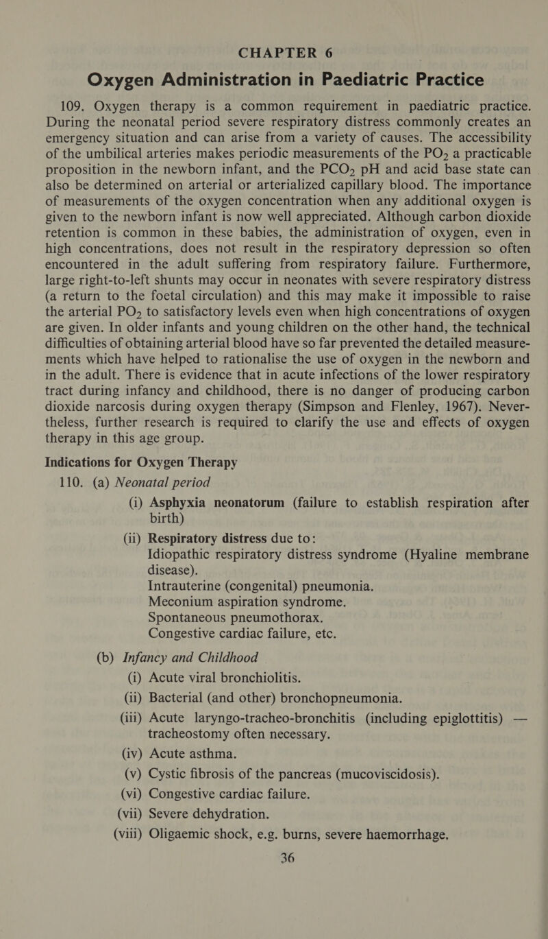 Oxygen Administration in Paediatric Practice 109. Oxygen therapy is a common requirement in paediatric practice. During the neonatal period severe respiratory distress commonly creates an emergency situation and can arise from a variety of causes. The accessibility of the umbilical arteries makes periodic measurements of the PO, a practicable proposition in the newborn infant, and the PCO, pH and acid base state can | also be determined on arterial or arterialized capillary blood. The importance of measurements of the oxygen concentration when any additional oxygen is given to the newborn infant is now well appreciated. Although carbon dioxide retention is common in these babies, the administration of oxygen, even in high concentrations, does not result in the respiratory depression so often encountered in the adult suffering from respiratory failure. Furthermore, large right-to-left shunts may occur in neonates with severe respiratory distress (a return to the foetal circulation) and this may make it impossible to raise the arterial PO. to satisfactory levels even when high concentrations of oxygen are given. In older infants and young children on the other hand, the technical difficulties of obtaining arterial blood have so far prevented the detailed measure- ments which have helped to rationalise the use of oxygen in the newborn and in the adult. There is evidence that in acute infections of the lower respiratory tract during infancy and childhood, there is no danger of producing carbon dioxide narcosis during oxygen therapy (Simpson and Flenley, 1967). Never- theless, further research is required to clarify the use and effects of oxygen therapy in this age group. Indications for Oxygen Therapy 110. (a) Neonatal period (i) Asphyxia neonatorum (failure to establish respiration after birth) (11) Respiratory distress due to: Idiopathic respiratory distress syndrome (Hyaline membrane disease). Intrauterine (congenital) pneumonia. Meconium aspiration syndrome. Spontaneous pneumothorax. Congestive cardiac failure, etc. (b) Infancy and Childhood (i) Acute viral bronchiolitis. (11) Bacterial (and other) bronchopneumonia. (iii) Acute laryngo-tracheo-bronchitis (including epiglottitis) — tracheostomy often necessary. (iv) Acute asthma. (v) Cystic fibrosis of the pancreas (mucoviscidosis). (vi) Congestive cardiac failure. (vii) Severe dehydration. (viii) Oligaemic shock, e.g. burns, severe haemorrhage.
