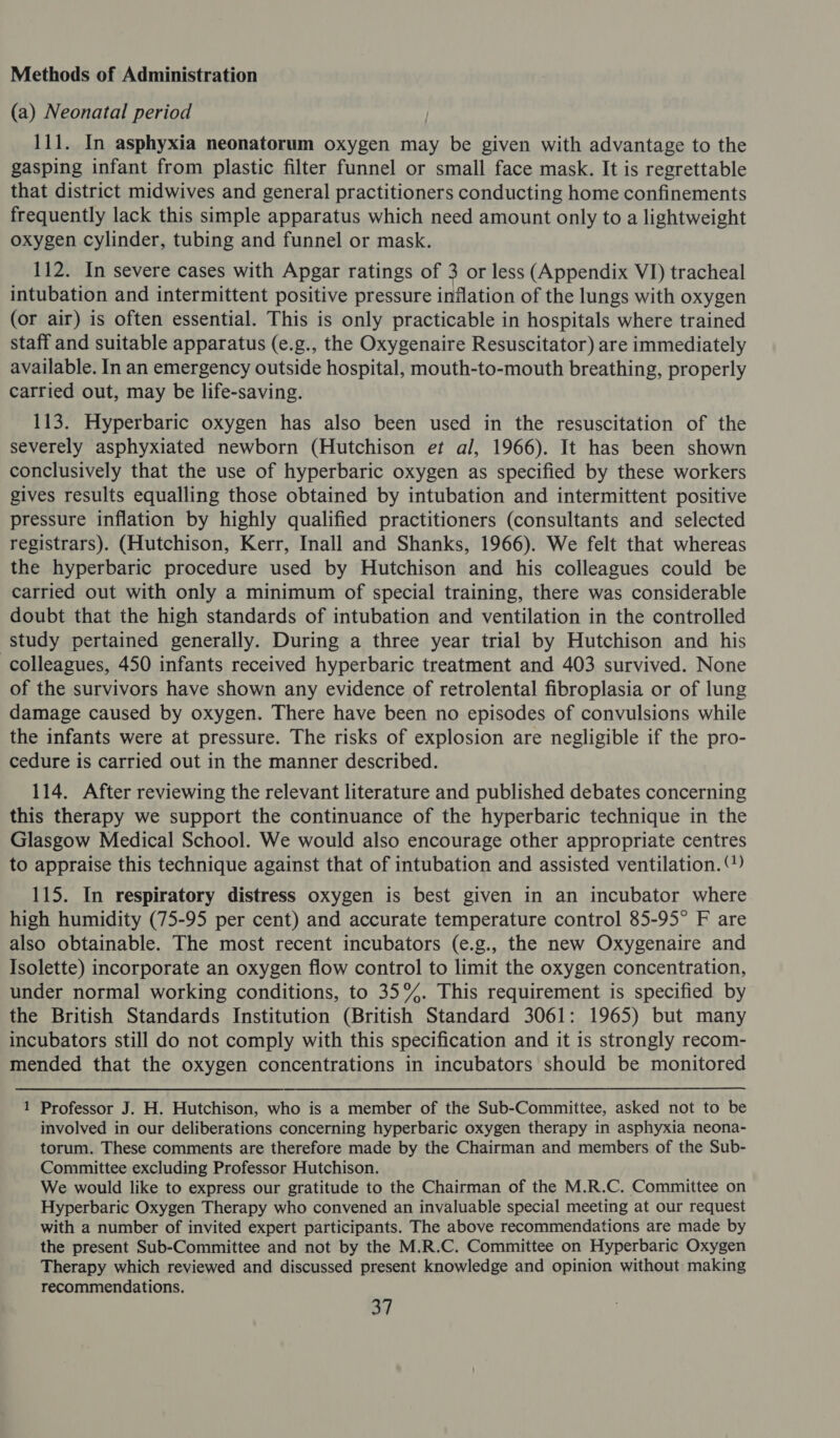Methods of Administration (a) Neonatal period 111. In asphyxia neonatorum oxygen may be given with advantage to the gasping infant from plastic filter funnel or small face mask. It is regrettable that district midwives and general practitioners conducting home confinements frequently lack this simple apparatus which need amount only to a lightweight oxygen cylinder, tubing and funnel or mask. 112. In severe cases with Apgar ratings of 3 or less (Appendix VI) tracheal intubation and intermittent positive pressure inflation of the lungs with oxygen (or air) is often essential. This is only practicable in hospitals where trained staff and suitable apparatus (e.g., the Oxygenaire Resuscitator) are immediately available. In an emergency outside hospital, mouth-to-mouth breathing, properly carried out, may be life-saving. 113. Hyperbaric oxygen has also been used in the resuscitation of the severely asphyxiated newborn (Hutchison et al, 1966). It has been shown conclusively that the use of hyperbaric oxygen as specified by these workers gives results equalling those obtained by intubation and intermittent positive pressure inflation by highly qualified practitioners (consultants and selected registrars). (Hutchison, Kerr, Inall and Shanks, 1966). We felt that whereas the hyperbaric procedure used by Hutchison and his colleagues could be carried out with only a minimum of special training, there was considerable doubt that the high standards of intubation and ventilation in the controlled study pertained generally. During a three year trial by Hutchison and his colleagues, 450 infants received hyperbaric treatment and 403 survived. None of the survivors have shown any evidence of retrolental fibroplasia or of lung damage caused by oxygen. There have been no episodes of convulsions while the infants were at pressure. The risks of explosion are negligible if the pro- cedure is carried out in the manner described. 114. After reviewing the relevant literature and published debates concerning this therapy we support the continuance of the hyperbaric technique in the Glasgow Medical School. We would also encourage other appropriate centres to appraise this technique against that of intubation and assisted ventilation. ‘’) 115. In respiratory distress oxygen is best given in an incubator where high humidity (75-95 per cent) and accurate temperature control 85-95° F are also obtainable. The most recent incubators (e.g., the new Oxygenaire and Isolette) incorporate an oxygen flow control to limit the oxygen concentration, under normal working conditions, to 35%. This requirement is specified by the British Standards Institution (British Standard 3061: 1965) but many incubators still do not comply with this specification and it is strongly recom- mended that the oxygen concentrations in incubators should be monitored 1 Professor J. H. Hutchison, who is a member of the Sub-Committee, asked not to be involved in our deliberations concerning hyperbaric oxygen therapy in asphyxia neona- torum. These comments are therefore made by the Chairman and members of the Sub- Committee excluding Professor Hutchison. We would like to express our gratitude to the Chairman of the M.R.C. Committee on Hyperbaric Oxygen Therapy who convened an invaluable special meeting at our request with a number of invited expert participants. The above recommendations are made by the present Sub-Committee and not by the M.R.C. Committee on Hyperbaric Oxygen Therapy which reviewed and discussed present knowledge and opinion without making recommendations.
