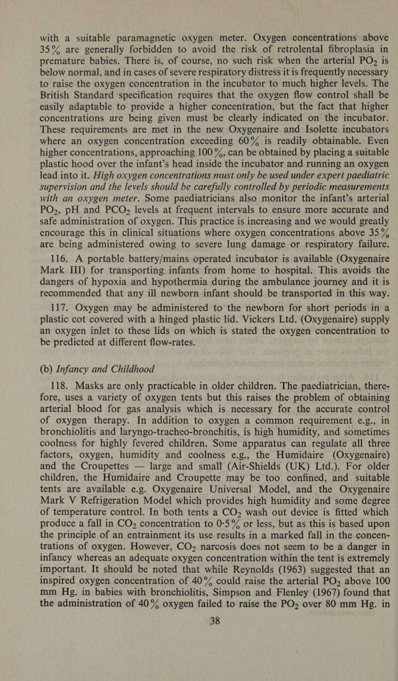 with a suitable paramagnetic oxygen meter. Oxygen concentrations above 35% are generally forbidden to avoid the risk of retrolental fibroplasia in premature babies. There is, of course, no such risk when the arterial PO) is below normal, and in cases of severe respiratory distress it is frequently necessary to raise the oxygen concentration in the incubator to much higher levels. The British Standard specification requires that the oxygen flow control shall be easily adaptable to provide a higher concentration, but the fact that higher concentrations are being given must be clearly indicated on the incubator. These requirements are met in the new Oxygenaire and Isolette incubators where an oxygen concentration exceeding 60% is readily obtainable. Even higher concentrations, approaching 100 %, can be obtained by placing a suitable plastic hood over the infant’s head inside the incubator and running an oxygen lead into it. High oxygen concentrations must only be used under expert paediatric supervision and the levels should be carefully controlled by periodic measurements with an oxygen meter. Some paediatricians also monitor the infant’s arterial PO,, pH and PCO, levels at frequent intervals to ensure more accurate and safe administration of oxygen. This practice is increasing and we would greatly encourage this in clinical situations where oxygen concentrations above 35% are being administered owing to severe lung damage or respiratory failure. 116. A portable battery/mains operated incubator is available (Oxygenaire Mark III) for transporting infants from home to hospital. This avoids the dangers of hypoxia and hypothermia during the ambulance journey and it is recommended that any ill newborn infant should be transported in this way. 117. Oxygen may be administered to the newborn for short periods in a plastic cot covered with a hinged plastic lid. Vickers Ltd. (Oxygenaire) supply an oxygen inlet to these lids on which is stated the oxygen concentration to be predicted at different flow-rates. (b) Infancy and Childhood 118. Masks are only practicable in older children. The paediatrician, there- fore, uses a variety of oxygen tents but this raises the problem of obtaining arterial blood for gas analysis which is necessary for the accurate control of oxygen therapy. In addition to oxygen a common requirement e.g., in bronchiolitis and laryngo-tracheo-bronchitis, is high humidity, and sometimes coolness for highly fevered children. Some apparatus can regulate all three factors, oxygen, humidity and coolness e.g., the Humidaire (Oxygenaire) and the Croupettes — large and small (Air-Shields (UK) Ltd.). For older children, the Humidaire and Croupette may be too confined, and suitable tents are available e.g. Oxygenaire Universal Model, and the Oxygenaire Mark V Refrigeration Model which provides high humidity and some degree of temperature control. In both tents a CO, wash out device is fitted which produce a fall in CO, concentration to 0:5% or less, but as this is based upon the principle of an entrainment its use results in a marked fall in the concen- trations of oxygen. However, CO, narcosis does not seem to be a danger in infancy whereas an adequate oxygen concentration within the tent is extremely important. It should be noted that while Reynolds (1963) suggested that an inspired oxygen concentration of 40° could raise the arterial PO, above 100 mm Hg. in babies with bronchiolitis, Simpson and Flenley (1967) found that the administration of 40% oxygen failed to raise the PO over 80 mm Hg. in
