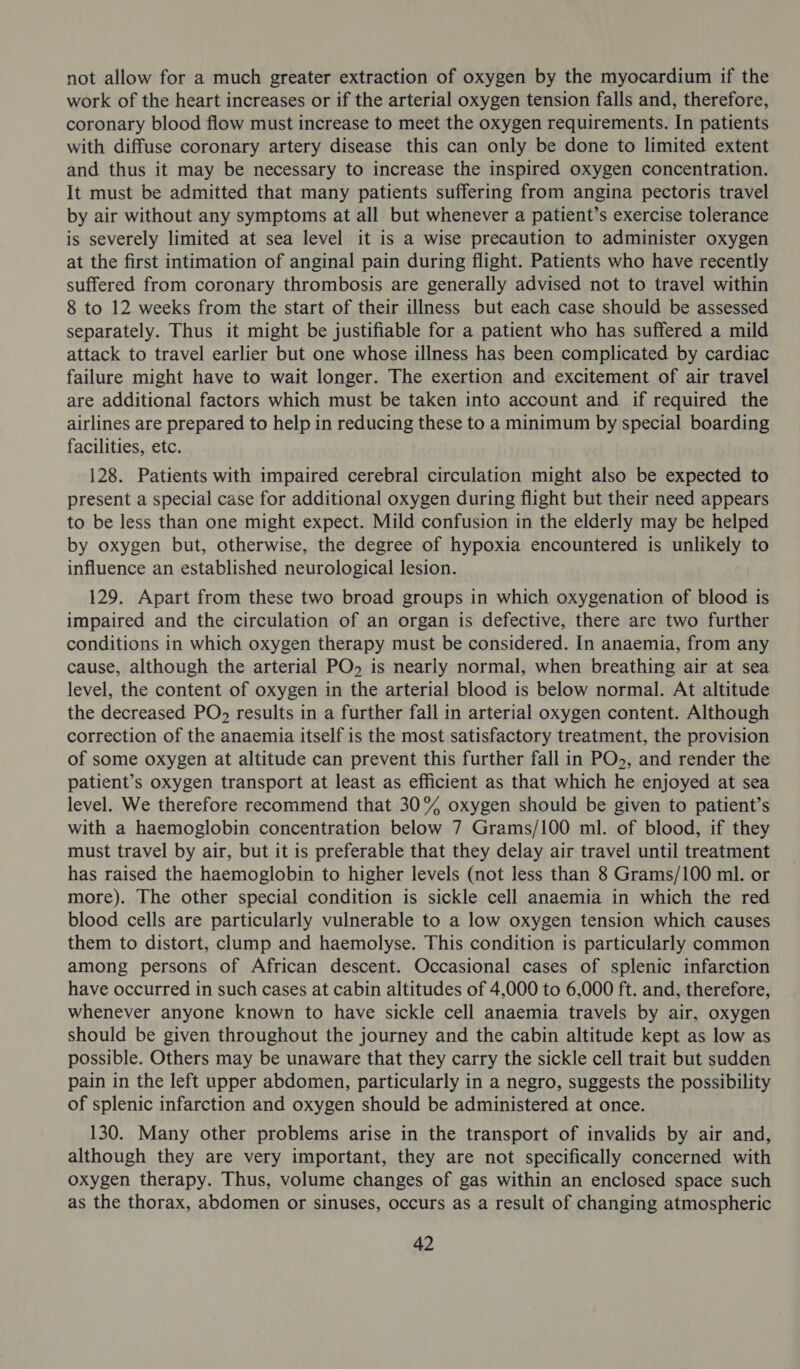 not allow for a much greater extraction of oxygen by the myocardium if the work of the heart increases or if the arterial oxygen tension falls and, therefore, coronary blood flow must increase to meet the oxygen requirements. In patients with diffuse coronary artery disease this can only be done to limited extent and thus it may be necessary to increase the inspired oxygen concentration. It must be admitted that many patients suffering from angina pectoris travel by air without any symptoms at all but whenever a patient’s exercise tolerance is severely limited at sea level it is a wise precaution to administer oxygen | at the first intimation of anginal pain during flight. Patients who have recently suffered from coronary thrombosis are generally advised not to travel within 8 to 12 weeks from the start of their illness but each case should be assessed separately. Thus it might be justifiable for a patient who has suffered a mild attack to travel earlier but one whose illness has been complicated by cardiac failure might have to wait longer. The exertion and excitement of air travel are additional factors which must be taken into account and if required the airlines are prepared to help in reducing these to a minimum by special boarding facilities, etc. 128. Patients with impaired cerebral circulation might also be expected to present a special case for additional oxygen during flight but their need appears to be less than one might expect. Mild confusion in the elderly may be helped by oxygen but, otherwise, the degree of hypoxia encountered is unlikely to influence an established neurological lesion. 129. Apart from these two broad groups in which oxygenation of blood is impaired and the circulation of an organ is defective, there are two further conditions in which oxygen therapy must be considered. In anaemia, from any cause, although the arterial PO, is nearly normal, when breathing air at sea level, the content of oxygen in the arterial blood is below normal. At altitude the decreased PO, results in a further fall in arterial oxygen content. Although correction of the anaemia itself is the most satisfactory treatment, the provision of some oxygen at altitude can prevent this further fall in PO., and render the patient’s oxygen transport at least as efficient as that which he enjoyed at sea level. We therefore recommend that 30% oxygen should be given to patient’s with a haemoglobin concentration below 7 Grams/100 ml. of blood, if they must travel by air, but it is preferable that they delay air travel until treatment has raised the haemoglobin to higher levels (not less than 8 Grams/100 ml. or more). The other special condition is sickle cell anaemia in which the red blood cells are particularly vulnerable to a low oxygen tension which causes them to distort, clump and haemolyse. This condition is particularly common among persons of African descent. Occasional cases of splenic infarction have occurred in such cases at cabin altitudes of 4,000 to 6,000 ft. and, therefore, whenever anyone known to have sickle cell anaemia travels by air, oxygen should be given throughout the journey and the cabin altitude kept as low as possible. Others may be unaware that they carry the sickle cell trait but sudden pain in the left upper abdomen, particularly in a negro, suggests the possibility of splenic infarction and oxygen should be administered at once. 130. Many other problems arise in the transport of invalids by air and, although they are very important, they are not specifically concerned with oxygen therapy. Thus, volume changes of gas within an enclosed space such as the thorax, abdomen or sinuses, occurs as a result of changing atmospheric