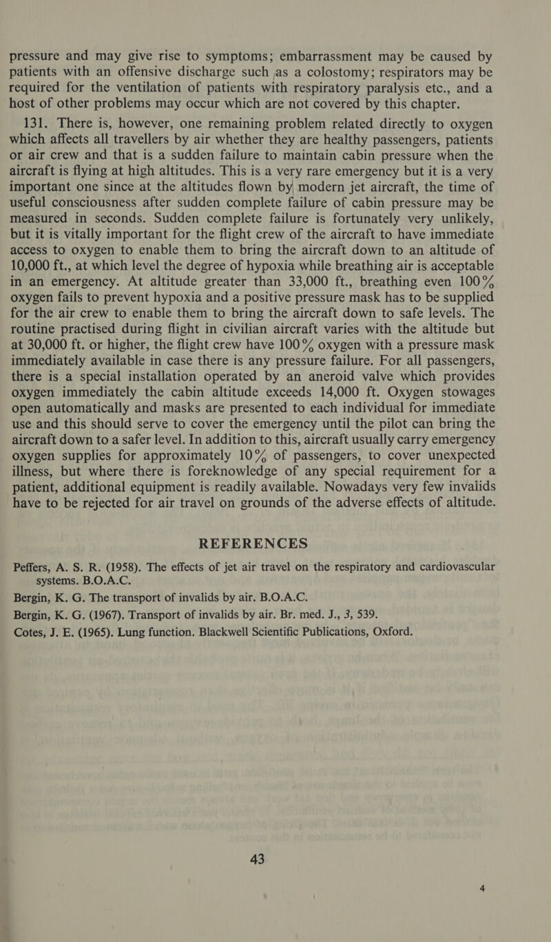 pressure and may give rise to symptoms; embarrassment may be caused by patients with an offensive discharge such as a colostomy; respirators may be required for the ventilation of patients with respiratory paralysis etc., and a host of other problems may occur which are not covered by this chapter. 131. There is, however, one remaining problem related directly to oxygen which affects all travellers by air whether they are healthy passengers, patients or air crew and that is a sudden failure to maintain cabin pressure when the aircraft is flying at high altitudes. This is a very rare emergency but it is a very important one since at the altitudes flown by, modern jet aircraft, the time of useful consciousness after sudden complete failure of cabin pressure may be measured in seconds. Sudden complete failure is fortunately very unlikely, but it is vitally important for the flight crew of the aircraft to have immediate access to oxygen to enable them to bring the aircraft down to an altitude of 10,000 ft., at which level the degree of hypoxia while breathing air is acceptable in an emergency. At altitude greater than 33,000 ft., breathing even 100% oxygen fails to prevent hypoxia and a positive pressure mask has to be supplied for the air crew to enable them to bring the aircraft down to safe levels. The routine practised during flight in civilian aircraft varies with the altitude but at 30,000 ft. or higher, the flight crew have 100% oxygen with a pressure mask immediately available in case there is any pressure failure. For all passengers, there is a special installation operated by an aneroid valve which provides oxygen immediately the cabin altitude exceeds 14,000 ft. Oxygen stowages open automatically and masks are presented to each individual for immediate use and this should serve to cover the emergency until the pilot can bring the aircraft down to a safer level. In addition to this, aircraft usually carry emergency oxygen supplies for approximately 10% of passengers, to cover unexpected illness, but where there is foreknowledge of any special requirement for a patient, additional equipment is readily available. Nowadays very few invalids have to be rejected for air travel on grounds of the adverse effects of altitude. REFERENCES Peffers, A. S. R. (1958). The effects of jet air travel on the respiratory and cardiovascular systems. B.O.A.C. Bergin, K. G. The transport of invalids by air. B.O.A.C. Bergin, K. G. (1967). Transport of invalids by air. Br. med. J., 3, 539. Cotes, J. E. (1965). Lung function. Blackwell Scientific Publications, Oxford.