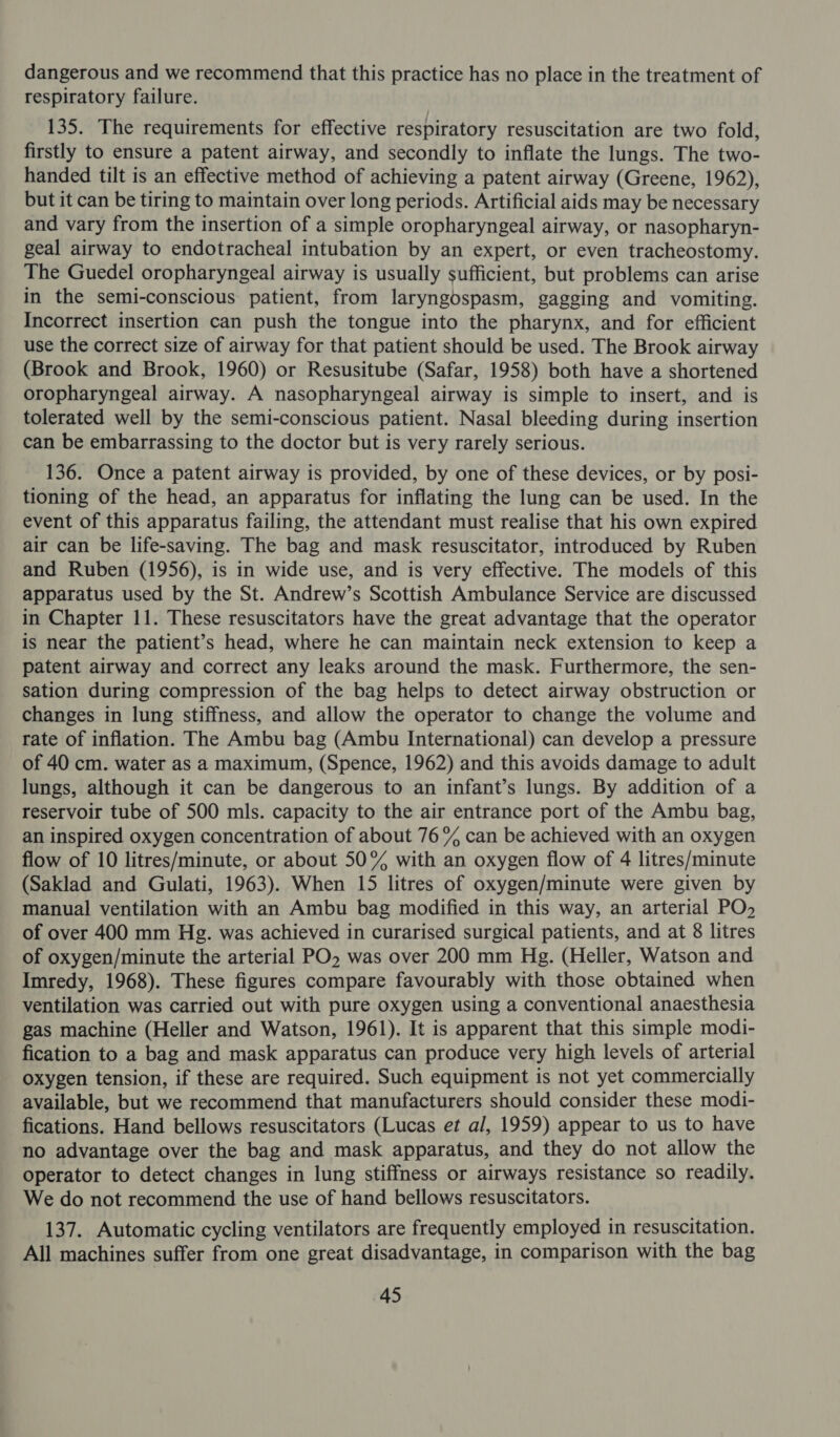 dangerous and we recommend that this practice has no place in the treatment of respiratory failure. 135. The requirements for effective respiratory resuscitation are two fold, firstly to ensure a patent airway, and secondly to inflate the lungs. The two- handed tilt is an effective method of achieving a patent airway (Greene, 1962), but it can be tiring to maintain over long periods. Artificial aids may be necessary and vary from the insertion of a simple oropharyngeal airway, or nasopharyn- geal airway to endotracheal intubation by an expert, or even tracheostomy. The Guedel oropharyngeal airway is usually sufficient, but problems can arise in the semi-conscious patient, from laryngospasm, gagging and vomiting. Incorrect insertion can push the tongue into the pharynx, and for efficient use the correct size of airway for that patient should be used. The Brook airway (Brook and Brook, 1960) or Resusitube (Safar, 1958) both have a shortened oropharyngeal airway. A nasopharyngeal airway is simple to insert, and is tolerated well by the semi-conscious patient. Nasal bleeding during insertion can be embarrassing to the doctor but is very rarely serious. 136. Once a patent airway is provided, by one of these devices, or by posi- tioning of the head, an apparatus for inflating the lung can be used. In the event of this apparatus failing, the attendant must realise that his own expired air can be life-saving. The bag and mask resuscitator, introduced by Ruben and Ruben (1956), is in wide use, and is very effective. The models of this apparatus used by the St. Andrew’s Scottish Ambulance Service are discussed in Chapter 11. These resuscitators have the great advantage that the operator is near the patient’s head, where he can maintain neck extension to keep a patent airway and correct any leaks around the mask. Furthermore, the sen- sation during compression of the bag helps to detect airway obstruction or changes in lung stiffness, and allow the operator to change the volume and rate of inflation. The Ambu bag (Ambu International) can develop a pressure of 40 cm. water as a maximum, (Spence, 1962) and this avoids damage to adult lungs, although it can be dangerous to an infant’s lungs. By addition of a reservoir tube of 500 mls. capacity to the air entrance port of the Ambu bag, an inspired oxygen concentration of about 76% can be achieved with an oxygen flow of 10 litres/minute, or about 50% with an oxygen flow of 4 litres/minute (Saklad and Gulati, 1963). When 15 litres of oxygen/minute were given by manual ventilation with an Ambu bag modified in this way, an arterial PO, of over 400 mm Hg. was achieved in curarised surgical patients, and at 8 litres of oxygen/minute the arterial PO was over 200 mm Hg. (Heller, Watson and Imredy, 1968). These figures compare favourably with those obtained when ventilation was carried out with pure oxygen using a conventional anaesthesia gas machine (Heller and Watson, 1961). It is apparent that this simple modi- fication to a bag and mask apparatus can produce very high levels of arterial oxygen tension, if these are required. Such equipment is not yet commercially available, but we recommend that manufacturers should consider these modi- fications. Hand bellows resuscitators (Lucas et al, 1959) appear to us to have no advantage over the bag and mask apparatus, and they do not allow the operator to detect changes in lung stiffness or airways resistance so readily. We do not recommend the use of hand bellows resuscitators. 137. Automatic cycling ventilators are frequently employed in resuscitation. All machines suffer from one great disadvantage, in comparison with the bag