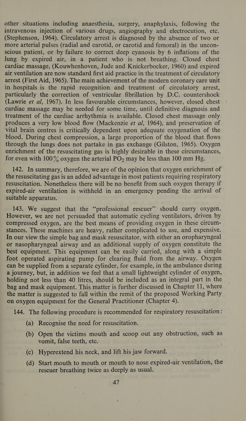 other situations including anaesthesia, surgery, anaphylaxis, following the intravenous injection of various drugs, angiography and electrocution, etc. (Stephenson, 1964). Circulatory arrest is diagnosed by the absence of two or more arterial pulses (radial and carotid, or carotid and femoral) in the uncon- scious patient, or by failure to correct deep cyanosis by 6 inflations of the lung by expired air, in a patient who is not breathing. Closed chest cardiac massage, (Kouwhenhoven, Jude and Knickerbocker, 1960) and expired air ventilation are now standard first aid practice in the treatment of circulatory arrest (First Aid, 1965). The main achievement of the modern coronary care unit in hospitals is the rapid recognition and treatment of circulatory arrest, particularly the correction of ventricular fibrillation by D.C. countershock (Lawrie et al, 1967). In less favourable circumstances, however, closed chest cardiac massage may be needed for some time, until definitive diagnosis and treatment of the cardiac arrhythmia is available. Closed chest massage only produces a very low blood flow (Mackenzie et al, 1964), and preservation of vital brain centres is critically dependent upon adequate oxygenation of the blood. During chest compression, a large proportion of the blood that flows through the lungs does not partake in gas exchange (Gilston, 1965). Oxygen enrichment of the resuscitating gas is highly desirable in these circumstances, for even with 100% oxygen the arterial PO». may be less than 100 mm Hg. 142. In summary, therefore, we are of the opinion that oxygen enrichment of the resuscitating gas is an added advantage in most patients requiring respiratory resuscitation. Nonetheless there will be no benefit from such oxygen therapy if expired-air ventilation is withheld in an emergency pending the arrival of suitable apparatus. 143. We suggest that the “professional rescuer’? should carry oxygen. However, we are not persuaded that automatic cycling ventilators, driven by compressed oxygen, are the best means of providing oxygen in these circum- stances. These machines are heavy, rather complicated to use, and expensive. In our view the simple bag and mask resuscitator, with either an oropharyngeal or nasopharyngeal airway and an additional supply of oxygen constitute the best equipment. This equipment can be easily carried, along with a simple foot operated aspirating pump for clearing fluid from the airway. Oxygen can be supplied from a separate cylinder, for example, in the ambulance during a journey, but, in addition we feel that a small lightweight cylinder of oxygen, holding not less than 40 litres, should be included as an integral part in the bag and mask equipment. This matter is further discussed in Chapter 11, where the matter is suggested to fall within the remit of the proposed Working Party on oxygen equipment for the General Practitioner (Chapter 4). 144. The following procedure is recommended for respiratory resuscitation: (a) Recognise the need for resuscitation. (b) Open the victims mouth and scoop out any obstruction, such as vomit, false teeth, etc. (c) Hyperextend his neck, and lift his jaw forward. (d) Start mouth to mouth or mouth to nose expired-air ventilation, the rescuer breathing twice as deeply as usual.