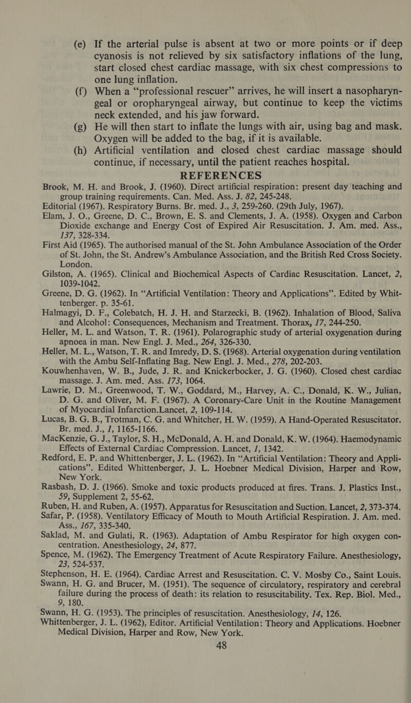 (e) If the arterial pulse is absent at two or more points or if deep cyanosis is not relieved by six satisfactory inflations of the lung, start closed chest cardiac massage, with six chest compressions to one lung inflation. (f) When a “professional rescuer” arrives, he will insert a nasopharyn- geal or oropharyngeal airway, but continue to keep the victims neck extended, and his jaw forward. (g) He will then start to inflate the lungs with air, using bag and mask. Oxygen will be added to the bag, if it is available. (h) Artificial ventilation and closed chest cardiac massage should continue, if necessary, until the patient reaches hospital. REFERENCES Brook, M. H. and Brook, J. (1960). Direct artificial respiration: present day teaching and group training requirements. Can. Med. Ass. J. 82, 245-248. Editorial (1967). Respiratory Burns. Br. med. J., 3, 259-260. (29th July, 1967). Elam, J. O., Greene, D. C., Brown, E. S. and Clements, J. A. (1958). Oxygen and Carbon Dioxide exchange and Energy Cost of Expired Air Resuscitation. J. Am. med. Ass., 137, 328-334. First Aid (1965). The authorised manual of the St. John Ambulance Association of the Order of St. John, the St. Andrew’s Ambulance Association, and the British Red Cross Society. London. Gilston, A. (1965). Clinical and Biochemical Aspects of Cardiac Resuscitation. Lancet, 2, 1039-1042. Greene, D. G. (1962). In “‘Artificial Ventilation: Theory and Applications’. Edited by Whit- tenberger. p. 35-61. Halmagyi, D. F., Colebatch, H. J. H. and Starzecki, B. (1962). Inhalation of Blood, Saliva and Alcohol: Consequences, Mechanism and Treatment. Thorax, /7, 244-250. Heller, M. L. and Watson, T. R. (1961). Polarographic study of arterial oxygenation during apnoea in man. New Engl. J. Med., 264, 326-330. Heller, M. L., Watson, T. R. and Imredy, D. S. (1968). Arterial oxygenation during ventilation with the Ambu Self-Inflating Bag. New Engl. J. Med., 278, 202-203. Kouwhenhaven, W. B., Jude, J. R. and Knickerbocker, J. G. (1960). Closed chest cardiac massage. J. Am. med. Ass. 173, 1064. Lawrie, D. M., Greenwood, T. W., Goddard, M., Harvey, A. C., Donald, K. W., Julian, D. G. and Oliver, M. F. (1967). A Coronary-Care Unit in the Routine Management of Myocardial Infarction.Lancet, 2, 109-114. Lucas, B. G. B., Trotman, C. G. and Whitcher, H. W. (1959). A Hand-Operated Resuscitator. Br. med. J., J, 1165-1166. MacKenzie, G. J ., Taylor, S. H., McDonald, A. H. and Donald, K. W. (1964). Haemodynamic Effects of External Cardiac Compression. Lancet, J, 1342. Redford, E. P. and Whittenberger, J. L. (1962). In “‘Artificial Ventilation: Theory and Appli- cations”. Edited Whittenberger, J. L. Hoebner Medical Division, Harper and Row, New York. Rasbash, D. J. (1966). Smoke and toxic products produced at fires. Trans. J. Plastics Inst., 59, Supplement 2, 55-62. Ruben, H. and Ruben, A. (1957). Apparatus for Resuscitation and Suction. Lancet, 2, 373-374. Safar, P. (1958). Ventilatory Efficacy of Mouth to Mouth Artificial Respiration. J. Am. med. Ass., 167, 335-340. Saklad, M. and Gulati, R. (1963). Adaptation of Ambu Respirator for high oxygen con- centration. Anesthesiology, 24, 877. “ai on Mi (1962). The Emergency Treatment of Acute Respiratory Failure. Anesthesiology, ; -537. Stephenson, H. E. (1964). Cardiac Arrest and Resuscitation. C. V. Mosby Co., Saint Louis. Swann, H. G. and Brucer, M. (1951). The sequence of circulatory, respiratory and cerebral aN during the process of death: its relation to resuscitability. Tex. Rep. Biol. Med., Swann, H. G. (1953). The principles of resuscitation. Anesthesiology, 14, 126. Whittenberger, J. L. (1962), Editor. Artificial Ventilation: Theory and Applications. Hoebner Medical Division, Harper and Row, New York.