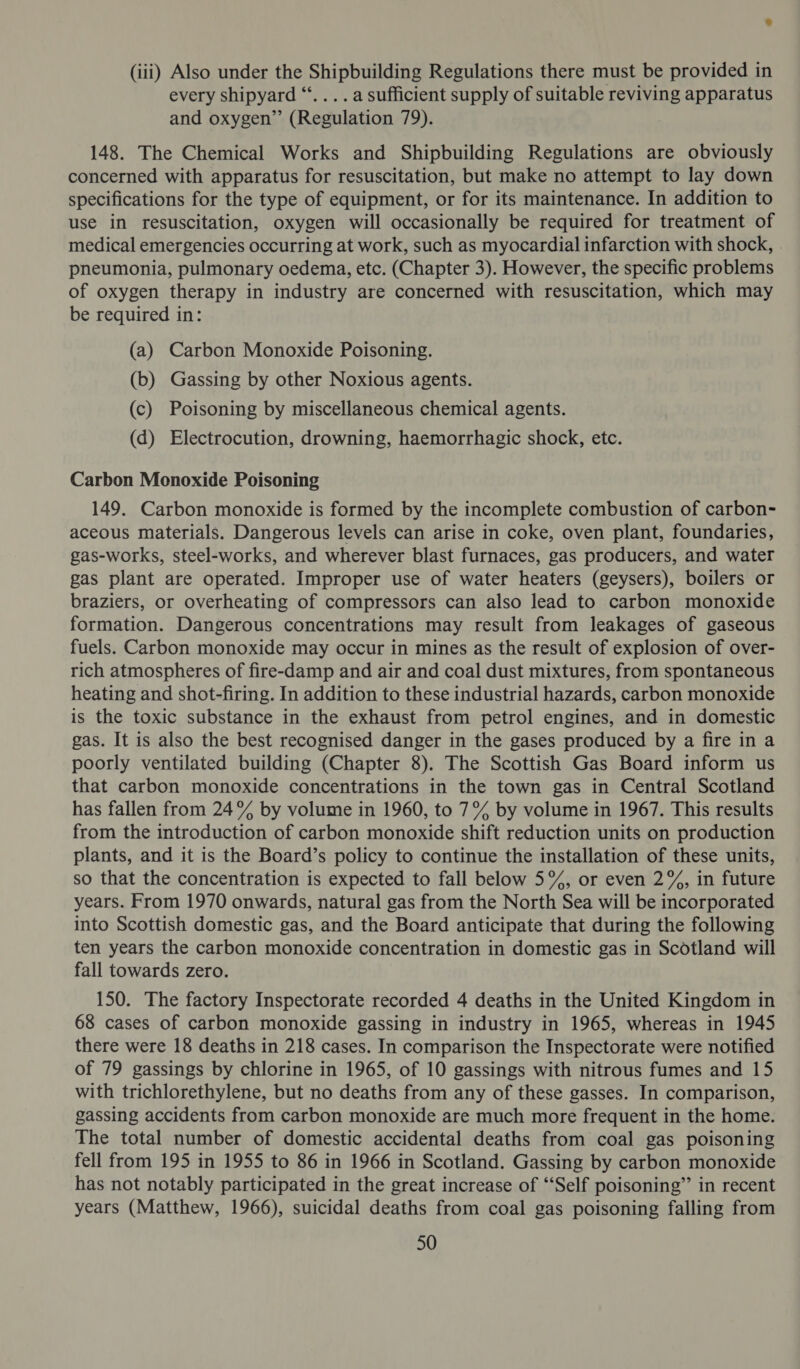 (iii) Also under the Shipbuilding Regulations there must be provided in every shipyard “‘.... a sufficient supply of suitable reviving apparatus and oxygen”’ (Regulation 79). 148. The Chemical Works and Shipbuilding Regulations are obviously concerned with apparatus for resuscitation, but make no attempt to lay down specifications for the type of equipment, or for its maintenance. In addition to use in resuscitation, oxygen will occasionally be required for treatment of medical emergencies occurring at work, such as myocardial infarction with shock, pneumonia, pulmonary oedema, etc. (Chapter 3). However, the specific problems of oxygen therapy in industry are concerned with resuscitation, which may be required in: (a) Carbon Monoxide Poisoning. (b) Gassing by other Noxious agents. (c) Poisoning by miscellaneous chemical agents. (d) Electrocution, drowning, haemorrhagic shock, etc. Carbon Monoxide Poisoning 149. Carbon monoxide is formed by the incomplete combustion of carbon- aceous materials. Dangerous levels can arise in coke, oven plant, foundaries, gas-works, steel-works, and wherever blast furnaces, gas producers, and water gas plant are operated. Improper use of water heaters (geysers), boilers or braziers, or overheating of compressors can also lead to carbon monoxide formation. Dangerous concentrations may result from leakages of gaseous fuels. Carbon monoxide may occur in mines as the result of explosion of over- rich atmospheres of fire-damp and air and coal dust mixtures, from spontaneous heating and shot-firing. In addition to these industrial hazards, carbon monoxide is the toxic substance in the exhaust from petrol engines, and in domestic gas. It is also the best recognised danger in the gases produced by a fire in a poorly ventilated building (Chapter 8). The Scottish Gas Board inform us that carbon monoxide concentrations in the town gas in Central Scotland has fallen from 24% by volume in 1960, to 7° by volume in 1967. This results from the introduction of carbon monoxide shift reduction units on production plants, and it is the Board’s policy to continue the installation of these units, so that the concentration is expected to fall below 5%, or even 2%, in future years. From 1970 onwards, natural gas from the North Sea will be incorporated into Scottish domestic gas, and the Board anticipate that during the following ten years the carbon monoxide concentration in domestic gas in Scotland will fall towards zero. 150. The factory Inspectorate recorded 4 deaths in the United Kingdom in 68 cases of carbon monoxide gassing in industry in 1965, whereas in 1945 there were 18 deaths in 218 cases. In comparison the Inspectorate were notified of 79 gassings by chlorine in 1965, of 10 gassings with nitrous fumes and 15 with trichlorethylene, but no deaths from any of these gasses. In comparison, gassing accidents from carbon monoxide are much more frequent in the home. The total number of domestic accidental deaths from coal gas poisoning fell from 195 in 1955 to 86 in 1966 in Scotland. Gassing by carbon monoxide has not notably participated in the great increase of ‘Self poisoning” in recent years (Matthew, 1966), suicidal deaths from coal gas poisoning falling from