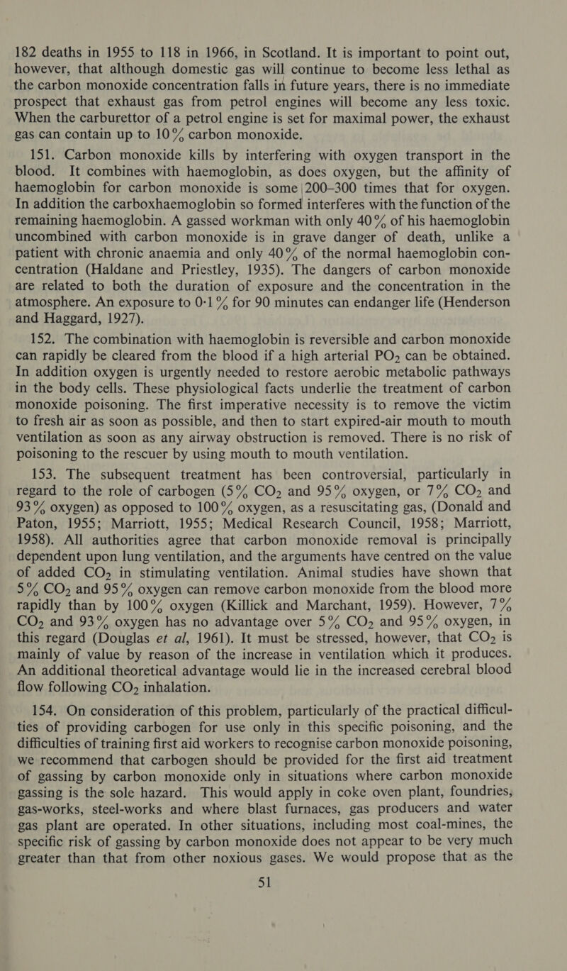 182 deaths in 1955 to 118 in 1966, in Scotland. It is important to point out, however, that although domestic gas will continue to become less lethal as the carbon monoxide concentration falls in future years, there is no immediate prospect that exhaust gas from petrol engines will become any less toxic. When the carburettor of a petrol engine is set for maximal power, the exhaust gas can contain up to 10% carbon monoxide. 151. Carbon monoxide kills by interfering with oxygen transport in the blood. It combines with haemoglobin, as does oxygen, but the affinity of haemoglobin for carbon monoxide is some |200—300 times that for oxygen. In addition the carboxhaemoglobin so formed interferes with the function of the remaining haemoglobin. A gassed workman with only 40% of his haemoglobin uncombined with carbon monoxide is in grave danger of death, unlike a patient with chronic anaemia and only 40% of the normal haemoglobin con- centration (Haldane and Priestley, 1935). The dangers of carbon monoxide are related to both the duration of exposure and the concentration in the atmosphere. An exposure to 0-1 °% for 90 minutes can endanger life (Henderson and Haggard, 1927). 152. The combination with haemoglobin is reversible and carbon monoxide can rapidly be cleared from the blood if a high arterial PO, can be obtained. In addition oxygen is urgently needed to restore aerobic metabolic pathways in the body cells. These physiological facts underlie the treatment of carbon monoxide poisoning. The first imperative necessity is to remove the victim to fresh air as soon as possible, and then to start expired-air mouth to mouth ventilation as soon as any airway obstruction is removed. There is no risk of poisoning to the rescuer by using mouth to mouth ventilation. 153. The subsequent treatment has been controversial, particularly in regard to the role of carbogen (5% CO, and 95% oxygen, or 7% CO, and 93% oxygen) as opposed to 100° oxygen, as a resuscitating gas, (Donald and Paton, 1955; Marriott, 1955; Medical Research Council, 1958; Marriott, 1958). All authorities agree that carbon monoxide removal is principally dependent upon lung ventilation, and the arguments have centred on the value of added CO, in stimulating ventilation. Animal studies have shown that 5% CO, and 95% oxygen can remove carbon monoxide from the blood more rapidly than by 100% oxygen (Killick and Marchant, 1959). However, 7% CO, and 93% oxygen has no advantage over 5% CO, and 95% oxygen, in this regard (Douglas et al, 1961). It must be stressed, however, that CO2 is mainly of value by reason of the increase in ventilation which it produces. An additional theoretical advantage would lie in the increased cerebral blood flow following CO), inhalation. 154. On consideration of this problem, particularly of the practical difficul- ties of providing carbogen for use only in this specific poisoning, and the difficulties of training first aid workers to recognise carbon monoxide poisoning, we recommend that carbogen should be provided for the first aid treatment of gassing by carbon monoxide only in situations where carbon monoxide gassing is the sole hazard. This would apply in coke oven plant, foundries, gas-works, steel-works and where blast furnaces, gas producers and water gas plant are operated. In other situations, including most coal-mines, the specific risk of gassing by carbon monoxide does not appear to be very much greater than that from other noxious gases. We would propose that as the