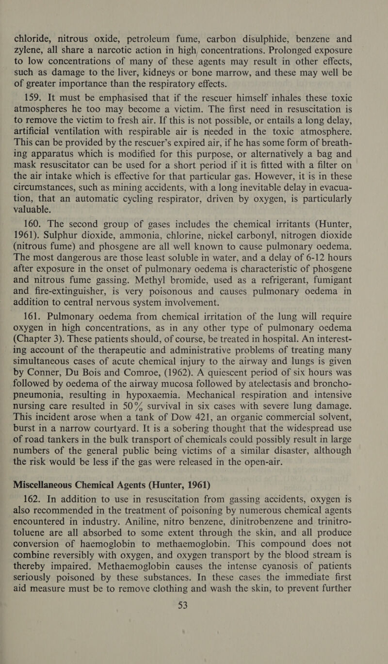 chloride, nitrous oxide, petroleum fume, carbon disulphide, benzene and zylene, all share a narcotic action in high, concentrations. Prolonged exposure to low concentrations of many of these agents may result in other effects, such as damage to the liver, kidneys or bone marrow, and these may well be of greater importance than the respiratory effects. 159. It must be emphasised that if the rescuer himself inhales these toxic atmospheres he too may become a victim. The first need in resuscitation is to remove the victim to fresh air. If this is not possible, or entails a long delay, artificial ventilation with respirable air is needed in the toxic atmosphere. This can be provided by the rescuer’s expired air, if he has some form of breath- ing apparatus which is modified for this purpose, or alternatively a bag and mask resuscitator can be used for a short period if it is fitted with a filter on the air intake which is effective for that particular gas. However, it is in these circumstances, such as mining accidents, with a long inevitable delay in evacua- tion, that an automatic cycling respirator, driven by oxygen, is particularly valuable. 160. The second group of gases includes the chemical irritants (Hunter, 1961). Sulphur dioxide, ammonia, chlorine, nickel carbonyl, nitrogen dioxide (nitrous fume) and phosgene are all well known to cause pulmonary oedema. The most dangerous are those least soluble in water, and a delay of 6-12 hours after exposure in the onset of pulmonary oedema is characteristic of phosgene and nitrous fume gassing. Methyl bromide, used as a refrigerant, fumigant and fire-extinguisher, is very poisonous and causes pulmonary oedema in addition to central nervous system involvement. 161. Pulmonary oedema from chemical irritation of the lung will require oxygen in high concentrations, as in any other type of pulmonary oedema (Chapter 3). These patients should, of course, be treated in hospital. An interest- ing account of the therapeutic and administrative problems of treating many simultaneous cases of acute chemical injury to the airway and lungs is given by Conner, Du Bois and Comroe, (1962). A quiescent period of six hours was followed by oedema of the airway mucosa followed by atelectasis and broncho- pneumonia, resulting in hypoxaemia. Mechanical respiration and intensive nursing care resulted in 50% survival in six cases with severe lung damage. This incident arose when a tank of Dow 421, an organic commercial solvent, burst in a narrow courtyard. It is a sobering thought that the widespread use of road tankers in the bulk transport of chemicals could possibly result in large numbers of the general public being victims of a similar disaster, although the risk would be less if the gas were released in the open-air. Miscellaneous Chemical Agents (Hunter, 1961) 162. In addition to use in resuscitation from gassing accidents, oxygen is also recommended in the treatment of poisoning by numerous chemical agents encountered in industry. Aniline, nitro benzene, dinitrobenzene and trinitro- toluene are all absorbed to some extent through the skin, and all produce conversion of haemoglobin to methaemoglobin. This compound does not combine reversibly with oxygen, and oxygen transport by the blood stream is thereby impaired. Methaemoglobin causes the intense cyanosis of patients seriously poisoned by these substances. In these cases the immediate first aid measure must be to remove clothing and wash the skin, to prevent further