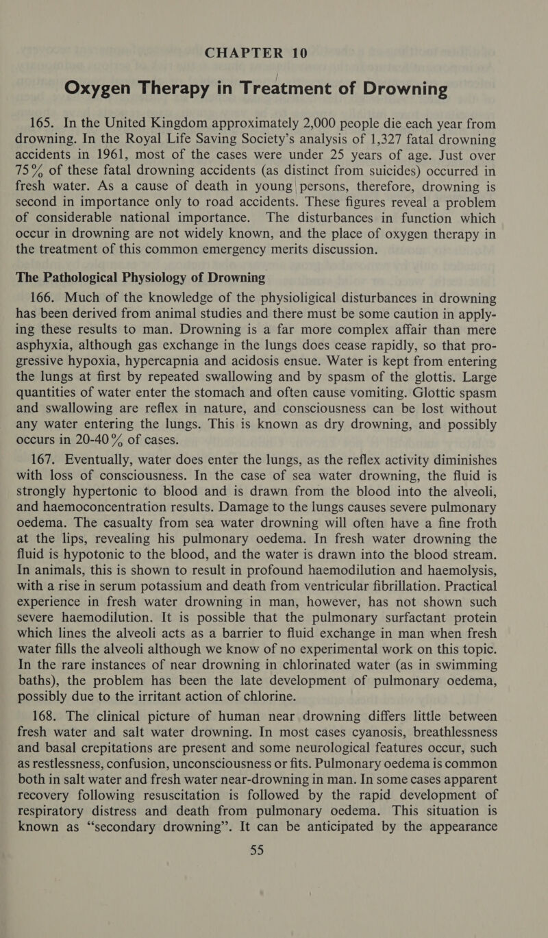 Oxygen Therapy in Treatment of Drowning 165. In the United Kingdom approximately 2,000 people die each year from drowning. In the Royal Life Saving Society’s analysis of 1,327 fatal drowning accidents in 1961, most of the cases were under 25 years of age. Just over 75% of these fatal drowning accidents (as distinct from suicides) occurred in fresh water. As a cause of death in young! persons, therefore, drowning is second in importance only to road accidents. These figures reveal a problem of considerable national importance. The disturbances in function which occur in drowning are not widely known, and the place of oxygen therapy in the treatment of this common emergency merits discussion. The Pathological Physiology of Drowning 166. Much of the knowledge of the physioligical disturbances in drowning has been derived from animal studies and there must be some caution in apply- ing these results to man. Drowning is a far more complex affair than mere asphyxia, although gas exchange in the lungs does cease rapidly, so that pro- gressive hypoxia, hypercapnia and acidosis ensue. Water is kept from entering the lungs at first by repeated swallowing and by spasm of the glottis. Large quantities of water enter the stomach and often cause vomiting. Glottic spasm and swallowing are reflex in nature, and consciousness can be lost without any water entering the lungs. This is known as dry drowning, and possibly occurs in 20-40% of cases. 167. Eventually, water does enter the lungs, as the reflex activity diminishes with loss of consciousness. In the case of sea water drowning, the fluid is strongly hypertonic to blood and is drawn from the blood into the alveoli, and haemoconcentration results. Damage to the lungs causes severe pulmonary oedema. The casualty from sea water drowning will often have a fine froth at the lips, revealing his pulmonary oedema. In fresh water drowning the fluid is hypotonic to the blood, and the water is drawn into the blood stream. In animals, this is shown to result in profound haemodilution and haemolysis, with a rise in serum potassium and death from ventricular fibrillation. Practical experience in fresh water drowning in man, however, has not shown such severe haemodilution. It is possible that the pulmonary surfactant protein which lines the alveoli acts as a barrier to fluid exchange in man when fresh water fills the alveoli although we know of no experimental work on this topic. In the rare instances of near drowning in chlorinated water (as in swimming baths), the problem has been the late development of pulmonary oedema, possibly due to the irritant action of chlorine. 168. The clinical picture of human near drowning differs little between fresh water and salt water drowning. In most cases cyanosis, breathlessness and basal crepitations are present and some neurological features occur, such as restlessness, confusion, unconsciousness or fits. Pulmonary oedema is common both in salt water and fresh water near-drowning in man. In some cases apparent recovery following resuscitation is followed by the rapid development of respiratory distress and death from pulmonary oedema. This situation is known as “secondary drowning’. It can be anticipated by the appearance