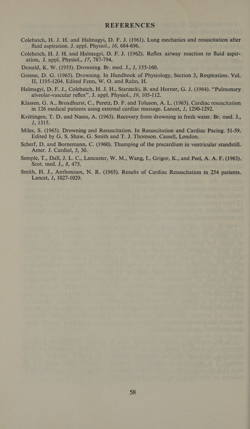 REFERENCES Colebatch, H. J. H. and Halmagyi, D. F. J. (1961). Lung mechanics and resuscitation after fluid aspiration. J. appl. Physiol., 16, 684-696. Colebatch, H. J. H. and Halmagyi, D. F. J. (1962). Reflex airway reaction to fluid aspir- ation, J. appl. Physiol., 17, 787-794. Donald, K. W. (1955). Drowning. Br. med. J., J, 155-160. Greene, D. G. (1965). Drowning. In Handbook of Physiology, Section 3, Respiration. Vol. II, 1195-1204. Edited Fenn, W. O. and Rahn, H. Halmagyi, D. F. J., Colebatch, H. J. H., Starzecki, B. and Horner, G. J. (1964). ‘‘Pulmonary alveolar-vascular reflex’’. J. appl. Physiol., 79, 105-112. Klassen, G. A., Broadhurst, C., Peretz, D. F. and Toluson, A. L. (1963). Cardiac resuscitation in 126 medical patients using external cardiac massage. Lancet, J, 1290-1292. Kvittingen, T. D. and Naess, A. (1963). Recovery from drowning in fresh water. Br. med. J., eh st5, Miles, S. (1965). Drowning and Resuscitation. In Resuscitation and Cardiac Pacing. 51-59. Edited by G. S. Shaw, G. Smith and T. J. Thomson. Cassell, London. Scherf, D. and Bornemann, C. (1960). Thumping of the precardium in ventricular standstill. Amer. J. Cardiol, 5, 30. Semple, T., Dall, J. L. C., Lancaster, W. M., Wang, I., Grigor, K., and Peel, A. A. F. (1963). Scot, med. J.; 3, 4/5. Smith, H. J., Anthonisen, N. R. (1965). Results of Cardiac Resuscitation in 254 patients. Lancet, J, 1027-1029.