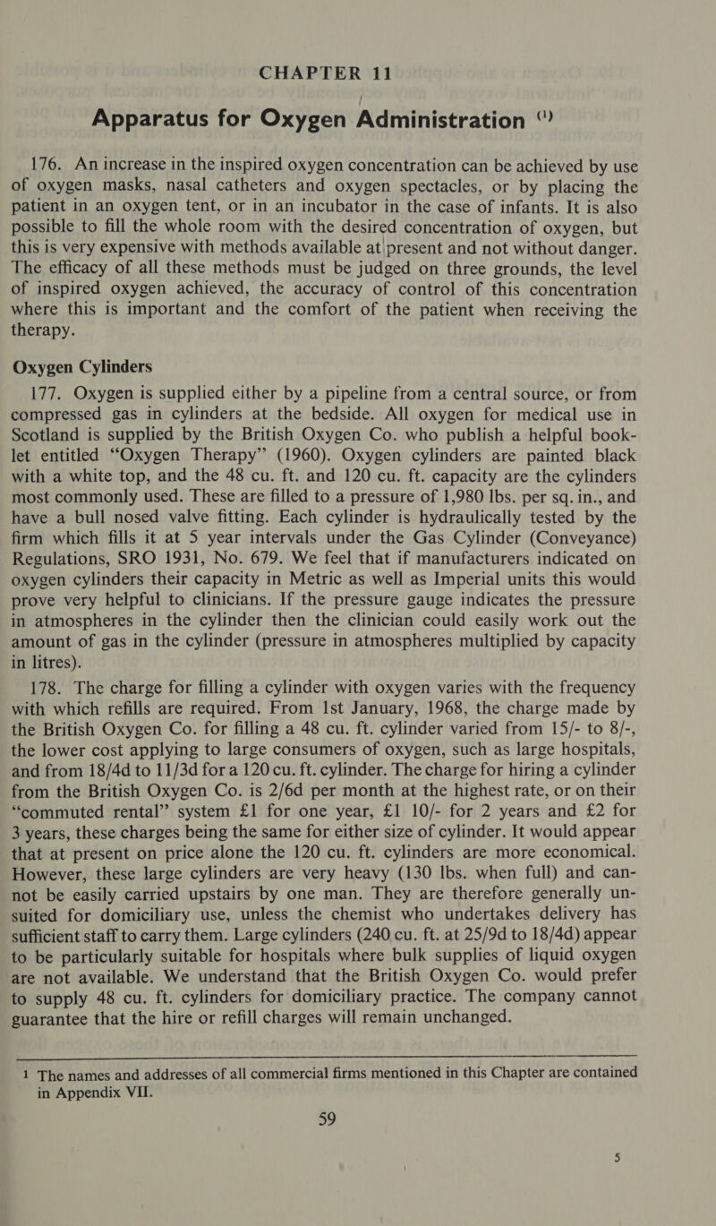 Apparatus for Oxygen Administration ‘” 176. An increase in the inspired oxygen concentration can be achieved by use of oxygen masks, nasal catheters and oxygen spectacles, or by placing the patient in an oxygen tent, or in an incubator in the case of infants. It is also possible to fill the whole room with the desired concentration of oxygen, but this is very expensive with methods available at\present and not without danger. The efficacy of all these methods must be judged on three grounds, the level of inspired oxygen achieved, the accuracy of control of this concentration where this is important and the comfort of the patient when receiving the therapy. Oxygen Cylinders 177. Oxygen is supplied either by a pipeline from a central source, or from compressed gas in cylinders at the bedside. All oxygen for medical use in Scotland is supplied by the British Oxygen Co. who publish a helpful book- let entitled “Oxygen Therapy” (1960). Oxygen cylinders are painted black with a white top, and the 48 cu. ft. and 120 cu. ft. capacity are the cylinders most commonly used. These are filled to a pressure of 1,980 Ibs. per sq. in., and have a bull nosed valve fitting. Each cylinder is hydraulically tested by the firm which fills it at 5 year intervals under the Gas Cylinder (Conveyance) Regulations, SRO 1931, No. 679. We feel that if manufacturers indicated on oxygen cylinders their capacity in Metric as well as Imperial units this would prove very helpful to clinicians. If the pressure gauge indicates the pressure in atmospheres in the cylinder then the clinician could easily work out the amount of gas in the cylinder (pressure in atmospheres multiplied by capacity in litres). 178. The charge for filling a cylinder with oxygen varies with the frequency with which refills are required. From Ist January, 1968, the charge made by the British Oxygen Co. for filling a 48 cu. ft. cylinder varied from 15/- to 8/-, the lower cost applying to large consumers of oxygen, such as large hospitals, and from 18/4d to 11/3d for a 120 cu. ft. cylinder. The charge for hiring a cylinder from the British Oxygen Co. is 2/6d per month at the highest rate, or on their “commuted rental’ system £1 for one year, £1 10/- for 2 years and £2 for 3 years, these charges being the same for either size of cylinder. It would appear that at present on price alone the 120 cu. ft. cylinders are more economical. However, these large cylinders are very heavy (130 lbs. when full) and can- not be easily carried upstairs by one man. They are therefore generally un- suited for domiciliary use, unless the chemist who undertakes delivery has sufficient staff to carry them. Large cylinders (240 cu. ft. at 25/9d to 18/4d) appear to be particularly suitable for hospitals where bulk supplies of liquid oxygen ‘are not available. We understand that the British Oxygen Co. would prefer to supply 48 cu. ft. cylinders for domiciliary practice. The company cannot guarantee that the hire or refill charges will remain unchanged.  1 The names and addresses of all commercial firms mentioned in this Chapter are contained in Appendix VII.