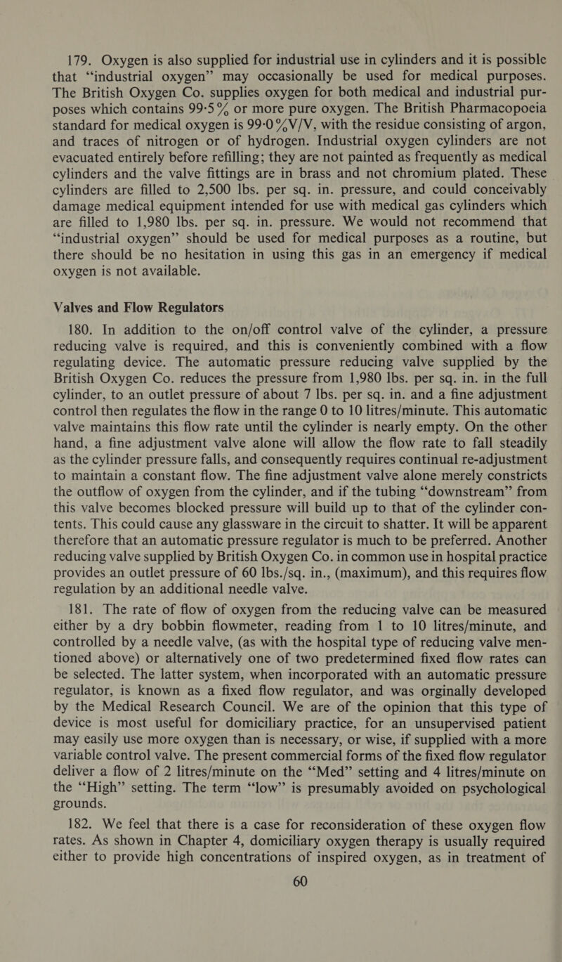179. Oxygen is also supplied for industrial use in cylinders and it is possible that “‘industrial oxygen” may occasionally be used for medical purposes. The British Oxygen Co. supplies oxygen for both medical and industrial pur- poses which contains 99-5 % or more pure oxygen. The British Pharmacopoeia standard for medical oxygen is 99:0 %V/V, with the residue consisting of argon, and traces of nitrogen or of hydrogen. Industrial oxygen cylinders are not evacuated entirely before refilling; they are not painted as frequently as medical cylinders and the valve fittings are in brass and not chromium plated. These cylinders are filled to 2,500 Ibs. per sq. in. pressure, and could conceivably damage medical equipment intended for use with medical gas cylinders which are filled to 1,980 lbs. per sq. in. pressure. We would not recommend that “industrial oxygen” should be used for medical purposes as a routine, but there should be no hesitation in using this gas in an emergency if medical oxygen is not available. Valves and Flow Regulators 180. In addition to the on/off control valve of the cylinder, a pressure reducing valve is required, and this is conveniently combined with a flow regulating device. The automatic pressure reducing valve supplied by the British Oxygen Co. reduces the pressure from 1,980 Ibs. per sq. in. in the full cylinder, to an outlet pressure of about 7 Ibs. per sq. in. and a fine adjustment control then regulates the flow in the range 0 to 10 litres/minute. This automatic valve maintains this flow rate until the cylinder is nearly empty. On the other hand, a fine adjustment valve alone will allow the flow rate to fall steadily as the cylinder pressure falls, and consequently requires continual re-adjustment to maintain a constant flow. The fine adjustment valve alone merely constricts the outflow of oxygen from the cylinder, and if the tubing “downstream” from this valve becomes blocked pressure will build up to that of the cylinder con- tents. This could cause any glassware in the circuit to shatter. It will be apparent therefore that an automatic pressure regulator is much to be preferred. Another reducing valve supplied by British Oxygen Co. in common use in hospital practice provides an outlet pressure of 60 Ibs./sq. in., (maximum), and this requires flow regulation by an additional needle valve. 181. The rate of flow of oxygen from the reducing valve can be measured either by a dry bobbin flowmeter, reading from 1 to 10 litres/minute, and controlled by a needle valve, (as with the hospital type of reducing valve men- tioned above) or alternatively one of two predetermined fixed flow rates can be selected. The latter system, when incorporated with an automatic pressure regulator, is known as a fixed flow regulator, and was orginally developed by the Medical Research Council. We are of the opinion that this type of device is most useful for domiciliary practice, for an unsupervised patient may easily use more oxygen than is necessary, or wise, if supplied with a more variable control valve. The present commercial forms of the fixed flow regulator deliver a flow of 2 litres/minute on the “‘Med” setting and 4 litres/minute on the “High” setting. The term “‘low” is presumably avoided on psychological grounds. 182. We feel that there is a case for reconsideration of these oxygen flow rates. As shown in Chapter 4, domiciliary oxygen therapy is usually required either to provide high concentrations of inspired oxygen, as in treatment of