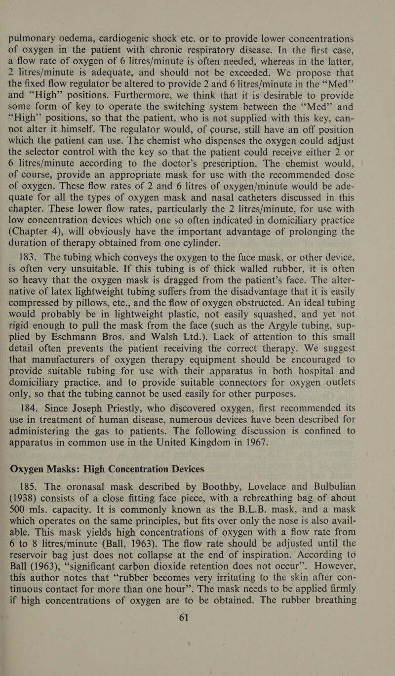 pulmonary oedema, cardiogenic shock etc. or to provide lower concentrations of oxygen in the patient with chronic respiratory disease. In the first case, a flow rate of oxygen of 6 litres/minute is often needed, whereas in the latter, 2 litres/minute is adequate, and should not be exceeded. We propose that the fixed flow regulator be altered to provide 2 and 6 litres/minute in the ‘“‘Med”’ and “High” positions. Furthermore, we think that it is desirable to provide some form of key to operate the switching system between the ‘‘Med’’ and “High” positions, so that the patient, who is not supplied with this key, can- not alter it himself. The regulator would, of course, still have an off position which the patient can use. The chemist who dispenses the oxygen could adjust the selector control with the key so that the patient could receive either 2 or 6 litres/minute according to the doctor’s prescription. The chemist would, of course, provide an appropriate mask for use with the recommended dose of oxygen. These flow rates of 2 and 6 litres of oxygen/minute would be ade- quate for all the types of oxygen mask and nasal catheters discussed in this chapter. These lower flow rates, particularly the 2 litres/minute, for use with low concentration devices which one so often indicated in domiciliary practice (Chapter 4), will obviously have the important advantage of prolonging the duration of therapy obtained from one cylinder. 183. The tubing which conveys the oxygen to the face mask, or other device, is often very unsuitable. If this tubing is of thick walled rubber, it is often so heavy that the oxygen mask is dragged from the patient’s face. The alter- native of latex lightweight tubing suffers from the disadvantage that it is easily compressed by pillows, etc., and the flow of oxygen obstructed. An ideal tubing would probably be in lightweight plastic, not easily squashed, and yet not rigid enough to pull the mask from the face (such as the Argyle tubing, sup- plied by Eschmann Bros. and Walsh Ltd.). Lack of attention to this small detail often prevents the patient receiving the correct therapy. We suggest that manufacturers of oxygen therapy equipment should be encouraged to provide suitable tubing for use with their apparatus in both hospital and domiciliary practice, and to provide suitable connectors for oxygen outlets only, so that the tubing cannot be used easily for other purposes. 184. Since Joseph Priestly, who discovered oxygen, first recommended its use in treatment of human disease, numerous devices have been described for administering the gas to patients. The following discussion is confined to apparatus in common use in the United Kingdom in 1967. Oxygen Masks: High Concentration Devices 185. The oronasal mask described by Boothby, Lovelace and Bulbulian (1938) consists of a close fitting face piece, with a rebreathing bag of about 500 mls. capacity. It is commonly known as the B.L.B. mask, and a mask which operates on the same principles, but fits over only the nose is also avail- able. This mask yields high concentrations of oxygen with a flow rate from 6 to 8 litres/minute (Ball, 1963). The flow rate should be adjusted until the reservoir bag just does not collapse at the end of inspiration. According to Ball (1963), “‘significant carbon dioxide retention does not occur’. However, this author notes that “rubber becomes very irritating to the skin after con- tinuous contact for more than one hour”. The mask needs to be applied firmly if high concentrations of oxygen are to be obtained. The rubber breathing