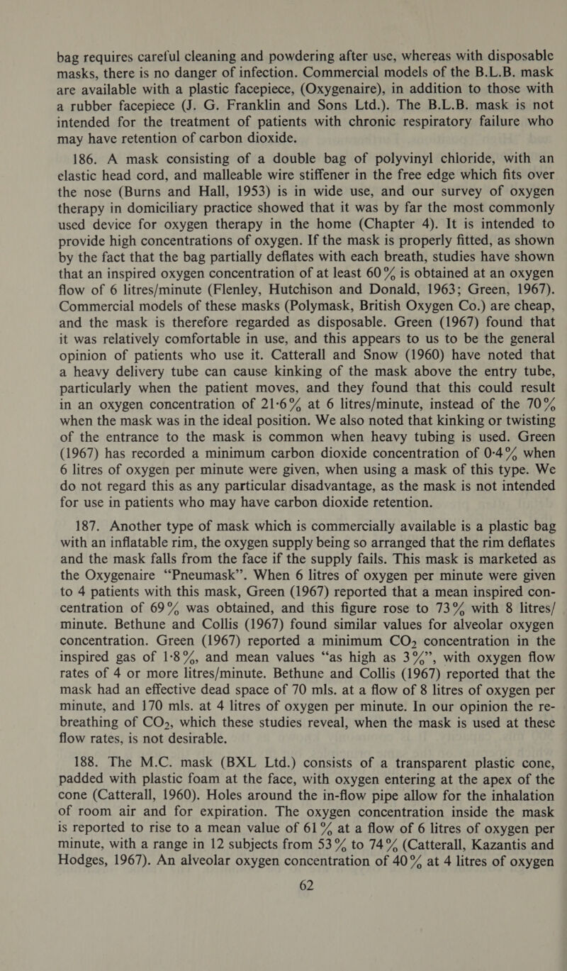 bag requires careful cleaning and powdering after use, whereas with disposable masks, there is no danger of infection. Commercial models of the B.L.B. mask are available with a plastic facepiece, (Oxygenaire), in addition to those with a rubber facepiece (J. G. Franklin and Sons Ltd.). The B.L.B. mask is not intended for the treatment of patients with chronic respiratory failure who may have retention of carbon dioxide. 186. A mask consisting of a double bag of polyvinyl chloride, with an elastic head cord, and malleable wire stiffener in the free edge which fits over the nose (Burns and Hall, 1953) is in wide use, and our survey of oxygen therapy in domiciliary practice showed that it was by far the most commonly used device for oxygen therapy in the home (Chapter 4). It is intended to provide high concentrations of oxygen. If the mask is properly fitted, as shown by the fact that the bag partially deflates with each breath, studies have shown that an inspired oxygen concentration of at least 60% is obtained at an oxygen flow of 6 litres/minute (Flenley, Hutchison and Donald, 1963; Green, 1967). Commercial models of these masks (Polymask, British Oxygen Co.) are cheap, and the mask is therefore regarded as disposable. Green (1967) found that it was relatively comfortable in use, and this appears to us to be the general opinion of patients who use it. Catterall and Snow (1960) have noted that a heavy delivery tube can cause kinking of the mask above the entry tube, particularly when the patient moves, and they found that this could result in an oxygen concentration of 21-6% at 6 litres/minute, instead of the 70% when the mask was in the ideal position. We also noted that kinking or twisting of the entrance to the mask is common when heavy tubing is used. Green (1967) has recorded a minimum carbon dioxide concentration of 0-4°% when 6 litres of oxygen per minute were given, when using a mask of this type. We do not regard this as any particular disadvantage, as the mask is not intended for use in patients who may have carbon dioxide retention. 187. Another type of mask which is commercially available is a plastic bag with an inflatable rim, the oxygen supply being so arranged that the rim deflates and the mask falls from the face if the supply fails. This mask is marketed as the Oxygenaire ““Pneumask’’. When 6 litres of oxygen per minute were given to 4 patients with this mask, Green (1967) reported that a mean inspired con- centration of 69% was obtained, and this figure rose to 73% with 8 litres/ minute. Bethune and Collis (1967) found similar values for alveolar oxygen concentration. Green (1967) reported a minimum CO, concentration in the inspired gas of 1:8%, and mean values “‘as high as 3%”, with oxygen flow rates of 4 or more litres/minute. Bethune and Collis (1967) reported that the mask had an effective dead space of 70 mls. at a flow of 8 litres of oxygen per minute, and 170 mls. at 4 litres of oxygen per minute. In our opinion the re- breathing of CO>, which these studies reveal, when the mask is used at these flow rates, is not desirable. 188. The M.C. mask (BXL Ltd.) consists of a transparent plastic cone, padded with plastic foam at the face, with oxygen entering at the apex of the cone (Catterall, 1960). Holes around the in-flow pipe allow for the inhalation of room air and for expiration. The oxygen concentration inside the mask is reported to rise to a mean value of 61% at a flow of 6 litres of oxygen per minute, with a range in 12 subjects from 53% to 74% (Catterall, Kazantis and Hodges, 1967). An alveolar oxygen concentration of 40% at 4 litres of oxygen