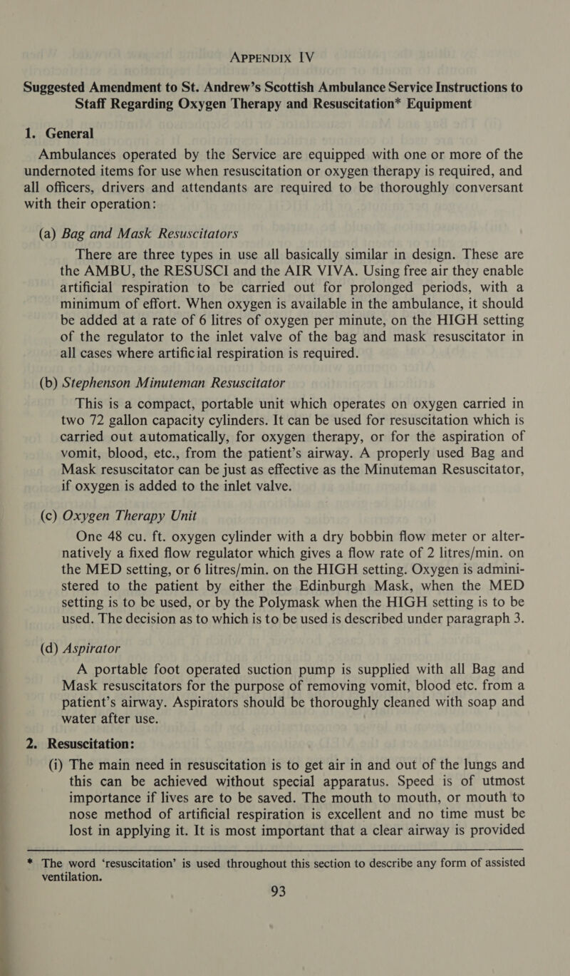 Suggested Amendment to St. Andrew’s Scottish Ambulance Service Instructions to Staff Regarding Oxygen Therapy and Resuscitation* Equipment 1. General Ambulances operated by the Service are equipped with one or more of the undernoted items for use when resuscitation or oxygen therapy is required, and all officers, drivers and attendants are required to be thoroughly conversant with their operation: (a) Bag and Mask Resuscitators There are three types in use all basically similar in design. These are the AMBU, the RESUSCI and the AIR VIVA. Using free air they enable artificial respiration to be carried out for prolonged periods, with a minimum of effort. When oxygen is available in the ambulance, it should be added at a rate of 6 litres of oxygen per minute, on the HIGH setting of the regulator to the inlet valve of the bag and mask resuscitator in all cases where artificial respiration is required. (b) Stephenson Minuteman Resuscitator This is a compact, portable unit which operates on oxygen carried in two 72 gallon capacity cylinders. It can be used for resuscitation which is carried out automatically, for oxygen therapy, or for the aspiration of vomit, blood, etc., from the patient’s airway. A properly used Bag and Mask resuscitator can be just as effective as the Minuteman Resuscitator, if oxygen is added to the inlet valve. (c) Oxygen Therapy Unit One 48 cu. ft. oxygen cylinder with a dry bobbin flow meter or alter- natively a fixed flow regulator which gives a flow rate of 2 litres/min. on the MED setting, or 6 litres/min. on the HIGH setting. Oxygen is admini- stered to the patient by either the Edinburgh Mask, when the MED setting is to be used, or by the Polymask when the HIGH setting is to be used. The decision as to which is to be used is described under paragraph 3. (d) Aspirator A portable foot operated suction pump is supplied with all Bag and Mask resuscitators for the purpose of removing vomit, blood etc. from a patient’s airway. Aspirators should be thoroughly cleaned with soap and water after use. 2. Resuscitation: (i) The main need in resuscitation is to get air in and out of the lungs and this can be achieved without special apparatus. Speed is of utmost importance if lives are to be saved. The mouth to mouth, or mouth to nose method of artificial respiration is excellent and no time must be lost in applying it. It is most important that a clear airway is provided  * The word ‘resuscitation’ is used throughout this section to describe any form of assisted ventilation.