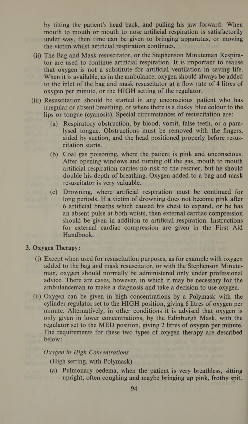 by tilting the patient’s head back, and pulling his jaw forward. When mouth to mouth or mouth to nose artificial respiration is satisfactorily under way, then time can be given to bringing apparatus, or moving the victim whilst artificial respiration continues. (ii) The Bag and Mask resuscitator, or the Stephenson Minuteman Respira- tor are used to continue artificial respiration. It is important to realise that oxygen is not a substitute for artificial ventilation in saving life. When it is available, as in the ambulance, oxygen should always be added to the inlet of the bag and mask resuscitator at a flow rate of 4 litres of oxygen per minute, or the HIGH setting of the regulator. (iii) Resuscitation should be started in any unconscious patient who has irregular or absent breathing, or where there is a dusky blue colour to the lips or tongue (cyanosis). Special circumstances of resuscitation are: (a) Respiratory obstruction, by blood, vomit, false teeth, or a para- lysed tongue. Obstructions must be removed with the fingers, aided by suction, and the head positioned properly before resus- citation starts. (b) Coal gas poisoning, where the patient is pink and unconscious. After opening windows and turning off the gas, mouth to mouth artificial respiration carries no risk to the rescuer, but he should double his depth of breathing. Oxygen added to a bag and mask resuscitator is very valuable. (c) Drowning, where artificial respiration must be continued for long periods. If a victim of drowning does not become pink after 6 artificial breaths which caused his chest to expand, or he has an absent pulse at both wrists, then external cardiac compression should be given in addition to artificial respiration. Instructions for external cardiac compression are given in the First Aid Handbook. 3. Oxygen Therapy: (i) Except when used for resuscitation purposes, as for example with oxygen added to the bag and mask resuscitator, or with the Stephenson Minute- man, oxygen should normally be administered only under professional advice. There are cases, however, in which it may be necessary for the ambulanceman to make a diagnosis and take a decision to use oxygen. (11) Oxygen can be given in high concentrations by a Polymask with the cylinder regulator set to the HIGH position, giving 6 litres of oxygen per minute. Alternatively, in other conditions it is advised that oxygen is only given in lower concentrations, by the Edinburgh Mask, with the regulator set to the MED position, giving 2 litres of oxygen per minute. The requirements for these two types of oxygen therapy are described below: Oxygen in High Concentrations (High setting, with Polymask) (a) Pulmonary oedema, when the patient is very breathless, sitting upright, often coughing and maybe bringing up pink, frothy spit.