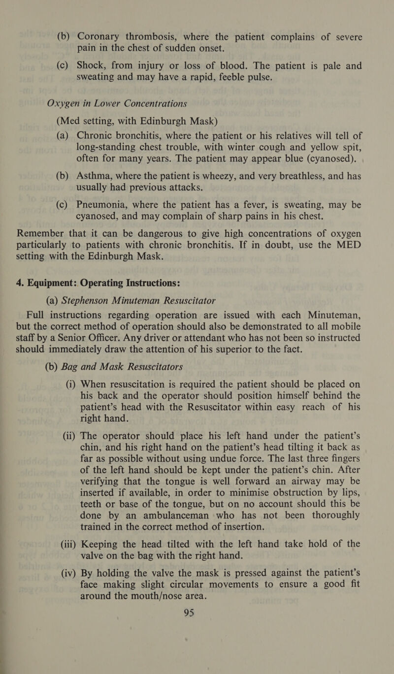 (b) Coronary thrombosis, where the patient complains of severe pain in the chest of sudden onset. (c) Shock, from injury or loss of blood. The patient is pale and sweating and may have a rapid, feeble pulse. Oxygen in Lower Concentrations (Med setting, with Edinburgh Mask) (a) Chronic bronchitis, where the patient or his relatives will tell of long-standing chest trouble, with winter cough and yellow spit, often for many years. The patient may appear blue (cyanosed). (b) Asthma, where the patient is wheezy, and very breathless, and has usually had previous attacks. (c) Pneumonia, where the patient has a fever, is sweating, may be cyanosed, and may complain of sharp pains in his chest. Remember that it can be dangerous to give high concentrations of oxygen particularly to patients with chronic bronchitis. If in doubt, use the MED setting with the Edinburgh Mask. 4. Equipment: Operating Instructions: (a) Stephenson Minuteman Resuscitator Full instructions regarding operation are issued with each Minuteman, but the correct method of operation should also be demonstrated to all mobile staff by a Senior Officer. Any driver or attendant who has not been so instructed should immediately draw the attention of his superior to the fact. (b) Bag and Mask Resuscitators (i) When resuscitation is required the patient should be placed on his back and the operator should position himself behind the patient’s head with the Resuscitator within easy reach of his right hand. (ii) The operator should place his left hand under the patient’s chin, and his right hand on the patient’s head tilting it back as far as possible without using undue force. The last three fingers of the left hand should be kept under the patient’s chin. After verifying that the tongue is well forward an airway may be inserted if available, in order to minimise obstruction by lips, teeth or base of the tongue, but on no account should this be done by an ambulanceman who has not been thoroughly trained in the correct method of insertion. (iii) Keeping the head tilted with the left hand take hold of the valve on the bag with the right hand. (iv) By holding the valve the mask is pressed against the patient’s face making slight circular movements to ensure a good fit around the mouth/nose area.