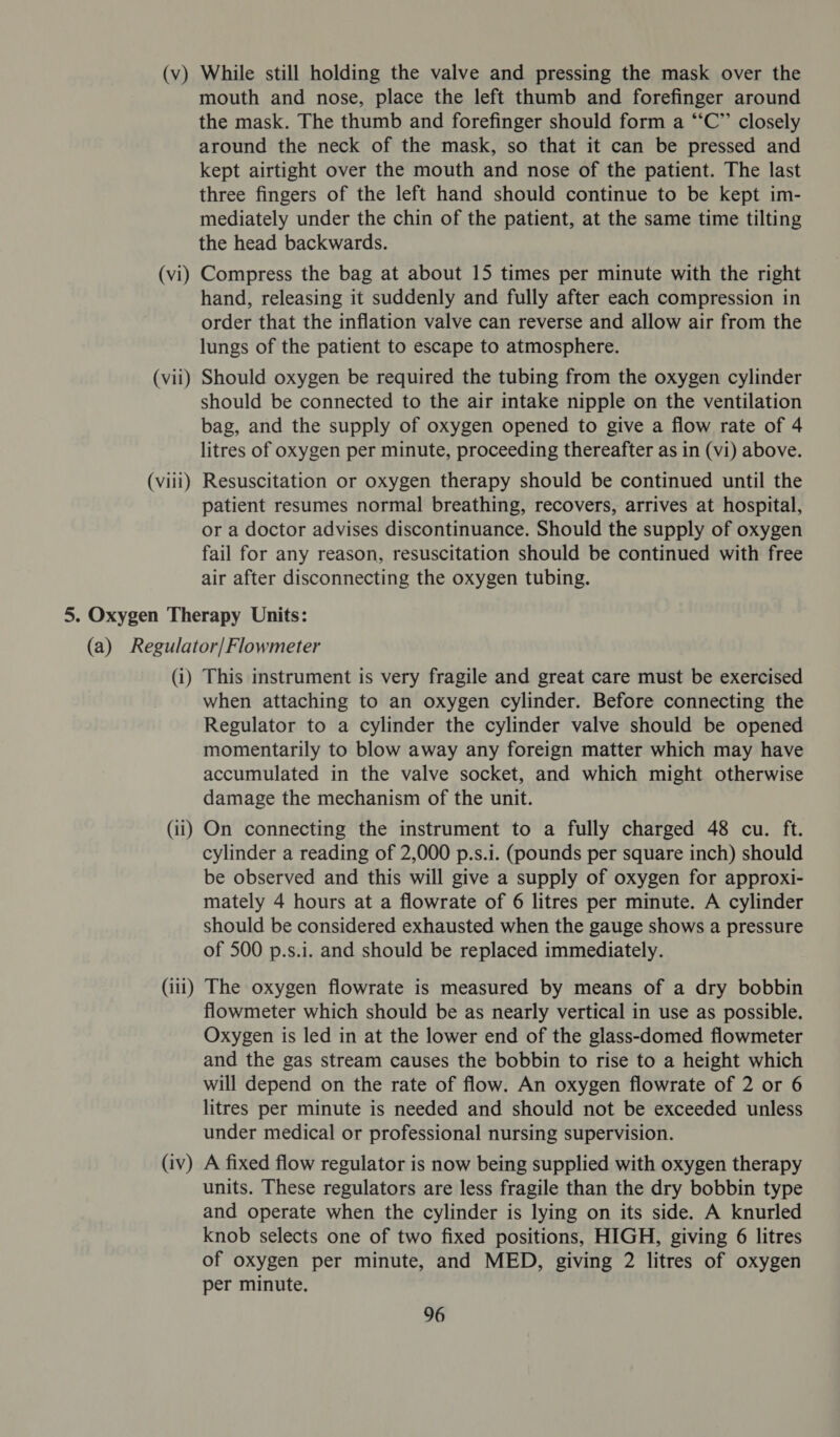 (v) (vi) (vii) (viii) While still holding the valve and pressing the mask over the mouth and nose, place the left thumb and forefinger around the mask. The thumb and forefinger should form a “C” closely around the neck of the mask, so that it can be pressed and kept airtight over the mouth and nose of the patient. The last three fingers of the left hand should continue to be kept im- mediately under the chin of the patient, at the same time tilting the head backwards. Compress the bag at about 15 times per minute with the right hand, releasing it suddenly and fully after each compression in order that the inflation valve can reverse and allow air from the lungs of the patient to escape to atmosphere. Should oxygen be required the tubing from the oxygen cylinder should be connected to the air intake nipple on the ventilation bag, and the supply of oxygen opened to give a flow rate of 4 litres of oxygen per minute, proceeding thereafter as in (vi) above. Resuscitation or oxygen therapy should be continued until the patient resumes normal breathing, recovers, arrives at hospital, or a doctor advises discontinuance. Should the supply of oxygen fail for any reason, resuscitation should be continued with free air after disconnecting the oxygen tubing. (i) (il) This instrument is very fragile and great care must be exercised when attaching to an oxygen cylinder. Before connecting the Regulator to a cylinder the cylinder valve should be opened momentarily to blow away any foreign matter which may have accumulated in the valve socket, and which might otherwise damage the mechanism of the unit. On connecting the instrument to a fully charged 48 cu. ft. cylinder a reading of 2,000 p.s.i. (pounds per square inch) should be observed and this will give a supply of oxygen for approxi- mately 4 hours at a flowrate of 6 litres per minute. A cylinder should be considered exhausted when the gauge shows a pressure of 500 p.s.i. and should be replaced immediately. (iv) flowmeter which should be as nearly vertical in use as possible. Oxygen is led in at the lower end of the glass-domed flowmeter and the gas stream causes the bobbin to rise to a height which will depend on the rate of flow. An oxygen flowrate of 2 or 6 litres per minute is needed and should not be exceeded unless under medical or professional nursing supervision. A fixed flow regulator is now being supplied with oxygen therapy units. These regulators are less fragile than the dry bobbin type and operate when the cylinder is lying on its side. A knurled knob selects one of two fixed positions, HIGH, giving 6 litres of oxygen per minute, and MED, giving 2 litres of oxygen per minute.