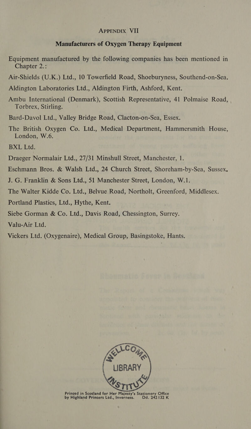 Manufacturers of Oxygen Therapy Equipment Equipment manufactured by the following companies has been mentioned in Chapter 2.: Air-Shields (U.K.) Ltd., 10 Towerfield Road, Shoeburyness, Southend-on-Sea. Aldington Laboratories Ltd., Aldington Firth, Ashford, Kent. Ambu International (Denmark), Scottish Representative, 41 Polmaise Road, Torbrex, Stirling. Bard-Davol Ltd., Valley Bridge Road, Clacton-on-Sea, Essex. The British Oxygen Co. Ltd., Medical Department, Hammersmith House, London, W.6. BXL Ltd. Draeger Normalair Ltd., 27/31 Minshull Street, Manchester, 1. Eschmann Bros. &amp; Walsh Ltd., 24 Church Street, Shoreham-by-Sea, Sussex. J. G. Franklin &amp; Sons Ltd., 51 Manchester Street, London, W.1. The Walter Kidde Co. Ltd., Belvue Road, Northolt, Greenford, Middlesex. Portland Plastics, Ltd., Hythe, Kent. Siebe Gorman &amp; Co. Ltd., Davis Road, Chessington, Surrey. Valu-Air Ltd. Vickers Ltd. (Oxygenaire), Medical Group, Basingstoke, Hants.   uc O; AY XX LIBRARY \%._ ky U sri Printed in Scotland for Her Majesty’s Stationery Office by Highland Printers Ltd., Inverness. Dd. 242132 K    