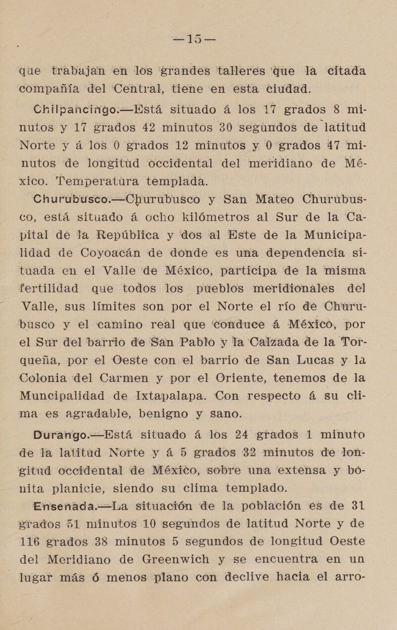 E que trabujan en los grandes talleres que la citada compañía del Central, tiene en esta ciudad. Chilpancingo.—Está situado á los 17 grados 8 mi- nutos y 17 grados 42 minutos 30 segundos de latitud Norte y á los 0 grados 12 minutos y 0 grados 47 mi- nutos de longitud occidental del meridiano de Mé- xico. Temperatura templada. Churubusco.—Churubusco y San Mateo Churubus- co, está situado á ocho kilómetros al Sur de la Ca- pital de Ta República y dos al Este de la Municipa- lidad de Coyoacán de donde es una dependencia si- tuada en el Valle de México, participa de la misma fertilidad que todos los pueblos meridionales del Valle, sus límites son por el Norte el río de Churu- busco y el camino real que conduce á México, por el Sur del barrio de San Pablo y la Calzada de la Tor- queña, por el Oeste con el barrio de San Lucas y la Colonia del Carmen y por el Oriente, tenemos de la Muncipalidad de Ixtapalapa. Con respecto á su cli- ma es agradable, benigno y sano. Durango.—Está situado á los 24 grados 1 minuto de la latitud Norte y á 5 grados 32 minutos de lon- gitud occidental de México, sobre una extensa y bó- nita planicie, siendo su clima templado. Ensenada.—La situación de la población es de 31 grados 51 minutos 10 segundos de latitud Norte y de 116 grados 38 minutos 5 segundos de longitud Oeste del Meridiano de Greenwich y se encuentra en un lugar más ó menos plano con declive hacia el arro-