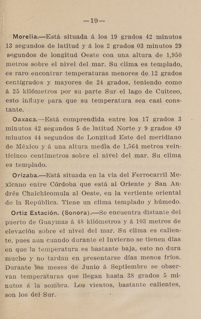 | | == | /-—Morelia.—Está situada á los 19 grados 42 minutos ' 13 segundos de latitud y á los 2 grados 03 minutos 29 - segundos de longitud Oeste con una altura de 1,950 metros sobre el nivel del mar. Su clima es templado, es:raro encontrar temperaturas menores de 12 grados centígrados y mayores de 24 grados, teniendo como -4 25 kilómetros por su parte Sur-el lago de Cuitceo, esto influye para que su temperatura sea casi cons- tante. Oaxaca.—Está comprendida entre los 17 grados 3 minutos 42 segundos 5 de latitud Norte y 9 grados 49 minutos 44 segundos de Longitud Este del meridiano de México y á una altura media de 1,564 metros vein- ticinco centímetros sobre el nivel del mar. Su clima es templado. Orizahba.—Está situada en la vía del Ferrocarril Me- =_xicano entre Córdoba que está al Oriente y San An- drés Chalehicomula al Oeste, en la vertiente oriental de la República. Tiene un clima templado y húmedo. Ortiz Estación. (Sonora).—Se encuentra distante del puerto de Guaymas á 48 kilómetros y á 103 metros de elevación sobre el nivel del mar. Su clima es calien- te, pues aun cuando durante el Invierno se tienen días en que la temperatura es bastante baja, esto no dura mucho y no tardan en presentarse días menos fríos. Durante los meses de Junio á Septiembre se Oobser- van temperaturas que llegan hasta 38 grados 5 mi- nutos á la sombra. Los vientos, bastante calientes, son los del Sur.