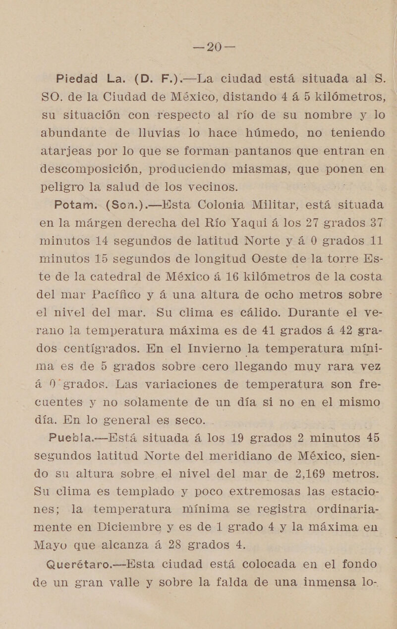 Piedad La. (D. F.).—La ciudad está situada al $. SO. de la Ciudad de México, distando 4 á 5 kilómetros, su situación con respecto al río de su nombre y lo abundante de lluvias lo hace húmedo, no teniendo atarjeas por lo que se forman pantanos que entran en descomposición, produciendo miasmas, que ponen en peligro la salud de los vecinos. Potam. (Son.).—Esta Colonia Militar, está situada en la márgen derecha del Río Yaqui á los 27 grados 37 minutos 14 segundos de latitud Norte y á 0 grados 11 minutos 15 segundos de longitud Oeste de la torre Es- te de la catedral de México á 16 kilómetros de la costa del mar Pacífico y á una altura de ocho metros sobre - el nivel del mar. Su clima es cálido. Durante el ve- rano la temperatura máxima es de 41 grados á 42 gra- dos centígrados. En el Invierno la temperatura míni- ma es de 5 grados sobre cero llegando muy rara vez á 0 grados. Las variaciones de temperatura son fre- cuentes y no solamente de un día si no en el mismo día. En lo general es seco. E | Puebla.—Está situada á los 19 grados 2 minutos 45 segundos latitud Norte del meridiano de México, sien- do su altura sobre el nivel del mar de 2,169 metros. Su clima es templado y poco extremosas las estacio- nes; la temperatura mínima se registra ordinaria- mente en Diciembre y es de 1 grado 4 y la máxima en Mayo que alcanza á 28 grados 4. Querétaro.—Esta ciudad está colocada en el fondo de un gran valle y sobre la falda de una inmensa lo-