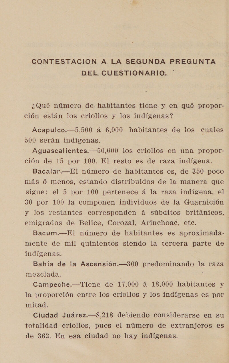 CONTESTACION A LA SEGUNDA PREGUNTA DEL CUESTIONARIO. ¿Qué número de habitantes tiene y en qué propor- ción están los criollos y los indígenas ? Acapulco.—5,500 á 6,000 habitantes de los cuales 500 serán indígenas. Aguascalientes.—50,000 los criollos en una propor- ción de 15 por 100. El resto es de raza indígena. Bacalar.—El número de habitantes es, de 350 poco. más Ó menos, estando distribuidos de la manera que sigue: el 5 por 100 pertenece á la raza indígena, el 30 por 100 la componen individuos de la Guarnición y los restantes corresponden á súbditos británicos, emigrados de Belice, Corozal, Arinchoac, etc. Bacum.—El número de habitantes es aproximada- mente de mil quinientos siendo la tercera parte de indígenas. Bahía de la Ascensión.—300 predominando la raza mezclada. Campeche.—Tiene de 17,000 á 18,000 habitantes y la proporción entre los criollos y los indígenas es por mitad. Ciudad Juárez.—8,218 debiendo considerarse en su totalidad criollos, pues el número de extranjeros es de 362. En esa ciudad no hay indígenas.