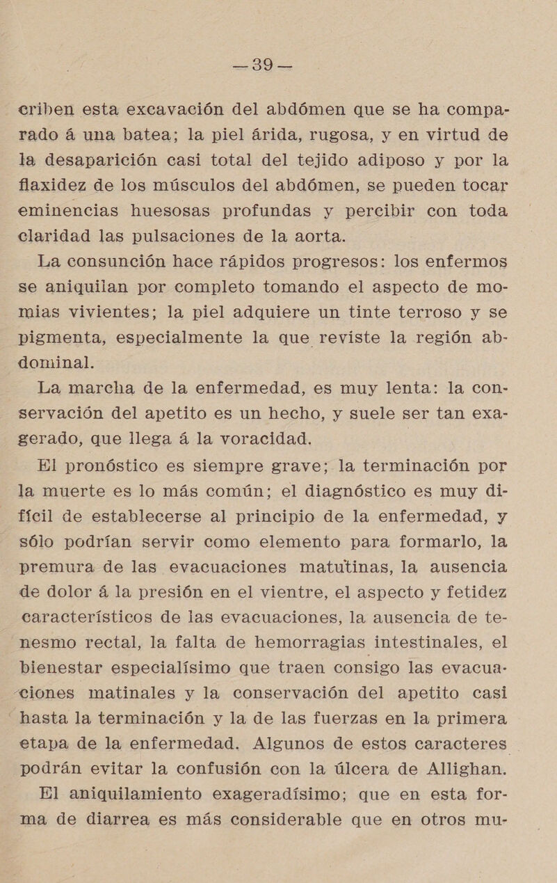 ASE: BA crihben esta excavación del abdómen que se ha compa- rado á una batea; la piel árida, rugosa, y en virtud de la desaparición casi total del tejido adiposo y por la flaxidez de los músculos del abdómen, se pueden tocar eminencias huesosas profundas y percibir con toda claridad las pulsaciones de la aorta. La consunción hace rápidos progresos: los enfermos se aniquilan por completo tomando el aspecto de mo- mias vivientes; la piel adquiere un tinte terroso y se pigmenta, especialmente la que reviste la región ab- dominal. La marcha de la enfermedad, es muy lenta: la con- servación del apetito es un hecho, y suele ser tan exa- gerado, que llega á la voracidad. El pronóstico es siempre grave; la terminación por la muerte es lo más común; el diagnóstico es muy di- fícil de establecerse al principio de la enfermedad, y sólo podrían servir como elemento para formarlo, la premura de las evacuaciones matutinas, la ausencia de dolor á la presión en el vientre, el aspecto y fetidez característicos de las evacuaciones, la ausencia de te- nesmo rectal, la falta de hemorragias intestinales, el bienestar especialísimo que traen consigo las evacua- “ciones matinales y la conservación del apetito casi “hasta la terminación y la de las fuerzas en la primera etapa de la enfermedad. Algunos de estos caracteres podrán evitar la confusión con la úlcera de Allighan. El aniquilamiento exageradísimo; que en esta for- ma de diarrea es más considerable que en otros mu-