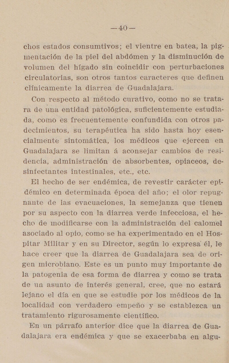 ds chos estados consumtivos; el vientre en batea, la pig- mentación de la piel del abdómen y la disminución de volumen del hígado sin coincidir con perturbaciones circulatorias, son otros tantos caracteres que definen clínicamente la diarrea de Guadalajara. Con respecto al método curativo, como no se trata- ra de una entidad patológica, suficientemente estudia- da, como es frecuentemente confundida con otros pa- decimientos, su terapéutica ha sido hasta hoy esen- cialmente sintomática, los médicos que ejercen en Guadalajara se limitan á aconsejar cambios de resi- dencia, administración de absorbentes, opiaceos, de- sinfectantes intestinales, etc., etc. El hecho de ser endémica, de revestir carácter epi- démico en determinada época del año; el olor repug- nante de las evacuaciones, la semejanza que tienen por su aspecto con la diarrea verde infecciosa, el he- chao de modificarse con la administración del calomel asociado al opio, como se ha experimentado en el Hos- pitar Militar y en su Director, según lo expresa él, le hace creer que la diarrea de Guadalajara sea de ori- gen microbiano. Este es un punto muy importante de la patogenia de esa forma de diarrea y como se trata de un asunto de interés general, cree, que no estará lejano el día en que se estudie por los médicos de la localidad con verdadero empeño y se establezca un tratamiento rigurosamente científico. En un párrafo anterior dice que la diarrea de Gua- dalajara era endémica y que se exacerbaba en algu-