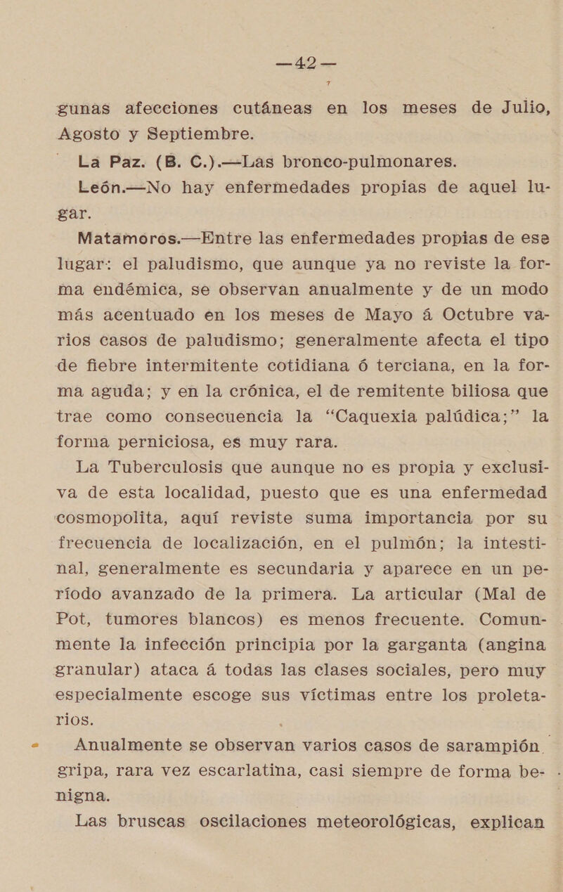 Pa gunas afecciones cutáneas en los meses de Julio, Agosto y Septiembre. La Paz. (B. C.).—Las bronco-pulmonares. León.—No hay enfermedades propias de aquel lu- gar. Matamoros.—Entre las enfermedades propias de esa lugar: el paludismo, que aunque ya no reviste la for- ma endémica, se observan anualmente y de un modo más acentuado en los meses de Mayo á Octubre va- rios casos de paludismo; generalmente afecta el tipo de fiebre intermitente cotidiana ó terciana, en la for- ma aguda; y en la crónica, el de remitente biliosa que trae como consecuencia la “Caquexia palúdica;” la forma perniciosa, es muy rara. La Tuberculosis que aunque no es propia y exclusi- va de esta localidad, puesto que es una enfermedad cosmopolita, aquí reviste suma importancia por su frecuencia de localización, en el pulmón; la intesti- nal, generalmente es secundaria y aparece en un pe- ríodo avanzado de la primera. La articular (Mal de Pot, tumores blancos) es menos frecuente. Comun- mente la infección principia por la garganta (angina granular) ataca á todas las clases sociales, pero muy especialmente escoge sus víctimas entre los proleta- rios. p Anualmente se observan varios casos de sarampión gripa, rara vez escarlatina, casi siempre de forma be- nigna. Las bruscas oscilaciones meteorológicas, explican