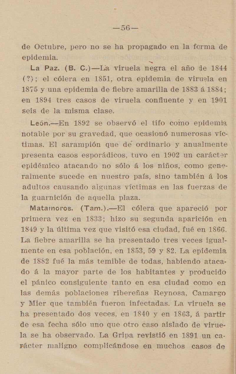 de Octubre, pero no se ha propagado en la forma de epidemia. &gt; La Paz. (B. C.)—La viruela negra el año de 1844 (?); el cólera en 1851, otra epidemia de viruela en 1875 y una epidemia de fiebre amarilla de 1883 4. 1884; seis de la misma clase. León.—En 1892 se observó el tifo como epidemia notable por su gravedad, que ocasionó numerosas víc- timas. El sarampión que de ordinario y anualmente presenta casos esporádicos, tuvo en 1902 un caráctar epidémico atacando no sólo á los niños, como gene- ralmente sucede en nuestro país, sino también á los adultos causando algunas víctimas en las fuerzas de la guarnición de aquella plaza. Matamoros. (Tam.).—El cólera que apareció por primera vez en 1833; hizo su segunda aparición en 1849 y la última vez que visitó esa ciudad, fué en 1866, La fiebre amarilla se ha presentado tres veces igual- mente en esa población, en 1853, 59 y 82. La epidemia de 1852 fué la más temible de todas, habiendo ataca- do á la mayor parte de los habitantes y producido el pánico consiguiente tanto en esa ciudad como en las demás poblaciones ribereñas Reynosa, Camargo y Mier que también fueron infectadas. La viruela se ha presentado dos veces, en 1840 y en 1863, á partir de esa fecha sólo uno que otro caso aislado de virue- la se ha observado. La Gripa revistió en 1891 un ca- rácter maligno complicándose en muchos casos de IIA