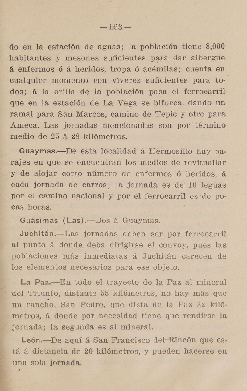 — MOS do en la estación de aguas; la población tiene 8,000 habitantes y mesones suficientes para dar albergue á enfermos ó á heridos, tropa Ó acémilas; cuenta en cualquier momento con víveres suficientes para OS dos; á la orilla de la población pasa el ferrocarril que en la estación de La Vega se bifurca, dando un ramal para San Marcos, camino de Tepic y otro para Ameca. Las jornadas mencionadas son por término medio de 25 á 283 kilómetros. Guaymas.—De esta localidad á Hermosillo hay pa- rajes en que se encuentran los medios de revituallar y de alojar corto número de enfermos ó heridos, á cada jornada de carros; la jornada es de 10 leguas por el camino nacional y por el ferrocarril es de po- cas horas. Guásimas (Las).—Dos á Guaymas. Juchitán.—Las jornadas deben ser por ferrocarril al punto á donde deba dirigirse el convoy, pues las poblaciones más inmediatas á Juchitán carecen de los elementos necesarios para ese objeto. La Paz.—En todo el trayecto de la Paz al mineral ¡ Fun rancho, San Pedro, que dista de la Paz 32 kiló-  León.—De aquí á San Francisco del-Rincón que es- tá 4 distancia de 20 kilómetros, y pueden hacerse en una sola jornada.