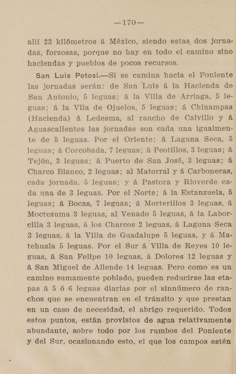 O allí 23 kilómetros á México, siendo estas dos jorna- das, forzogas, porque no hay en todo el camino sino - haciendas y pueblos de pocos recursos. San Luis Potosí.—Si se camina hacia el Poniente las jornadas serán: de San Luis á la Hacienda de San Antonio, 5 leguas; á la Villa de Arriaga, 5 le- guas; á la Vlla de Ojuelos, 5 leguas; á Chinampas (Hacienda) á Ledesma, al rancho de Calvillo y á Aguascalientes las jornadas son cada una igualmen- te de 5 leguas. Por el Oriente: 4 Laguna Seca, 5 leguas; á Corcobada, 7 leguas; á Peotillos, 3 leguas; á Tejón, 3 leguas; á Puerto de San José, 3 leguas; á Charco Blanco, 2 leguas; al Matorral y á Carboneras, cada jornada, 5 leguas; y á Pastora y Ríoverde ca- da una de 3 leguas. Por el Norte; á la Estanzuela, 5 leguas; á Bocas, 7 leguas; á Morterillos 3 leguas, á Moctezuma 3 leguas, al Venado 5 leguas, á la Labor- cilla 3 leguas, á los Charcos 2 leguas, á Laguna Seca 3 leguas, á la Villa de Guadalupe 5 leguas, y á Ma- tehuala 5 leguas. Por el Sur á Villa de Reyes 10 le- guas, 4 San Felipe 10 leguas, á Dolores 12 leguas y á San Miguel de Allende 14 leguas. Pero como es un camino sumamente poblado, pueden reducirse las eta- pas á 5 Ó 6 leguas diarias por el sinnúmero de ran- chos que se encuentran en el tránsito y que prestan en un caso de necesidad, el abrigo requerido. Todos estos puntos, están provistos de agua relativamente abundante, sobre todo por los rumbos del Poniente y del Sur, ocasionando esto, el que los campos estén