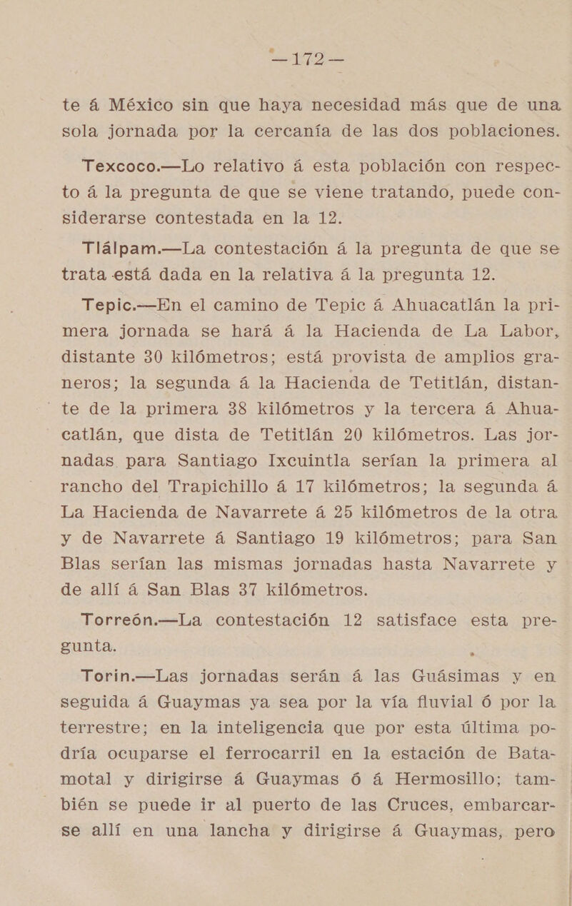 =172— te á México sin que haya necesidad más que de una sola jornada por la cercanía de las dos poblaciones. z Texcoco.—Lo relativo á esta población con respec- to á la pregunta de que se viene tratando, puede con- siderarse contestada en la 12. Tlálpam.—La contestación á la pregunta de que se trata está dada en la relativa á la pregunta 12. Tepic.—En el camino de Tepic á Ahuacatlán la pri- mera jornada se hará á la Hacienda de La Labor, distante 30 kilómetros; está provista de amplios gra- neros; la segunda á la Hacienda de Tetitlán, distan- te de la primera 38 kilómetros y la tercera á Ahua- catlán, que dista de Tetitlán 20 kilómetros. Las jor- nadas para Santiago Ixcuintla serían la primera al rancho del Trapichillo á 17 kilómetros; la segunda á La Hacienda de Navarrete á 25 kilómetros de la otra y de Navarrete á Santiago 19 kilómetros; para San Blas serían las mismas jornadas hasta Navarrete y de allí á San Blas 37 kilómetros. Torreón.—La contestación 12 satisface esta pre- gunta. A Torin.—Las jornadas serán á las Guásimas y en seguida á Guaymas ya sea por la vía fluvial ó por la terrestre; en la inteligencia que por esta última po- dría ocuparse el ferrocarril en la estación de Bata- motal y dirigirse á Guaymas Ó á Hermosillo; tam- - bién se puede ir al puerto de las Cruces, embarcar- se allí en una lancha y dirigirse á Guaymas, pero