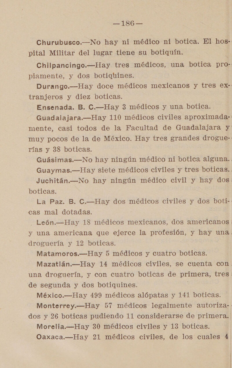 —186— Churubusco.—No hay ni médico ni botica. El hos- pital Militar del lugar tiene su botiquín. Chilpancingo.—Hay tres médicos, una botica pro- piamente, y dos botiqtines. Durango.—Hay doce médicos mexicanos y tres ex- tranjeros y diez boticas. Ensenada. B. C.—Hay 3 médicos y una botica. Guadalajara.—Hay 110 médicos civiles aproximada- mente, casi todos de la Facultad de Guadalajara y muy pocos de la de México. Hay tres grandes drogue- rías y 38 boticas. Guásimas.—No hay ningún médico ni botica alguna. Guaymas.—Hay siete médicos civiles y tres boticas. Juchitán.—No hay ningún médico civil y hay dos boticas. La Paz. B. C.—Hay dos médicos civiles y dos boti-. cas mal dotadas. _ León.—Hay 18 médicos mexicanos, dos americanos y una americana que ejerce la profesión, y hay una. droguería y 12 boticas. Matamoros.—Hay 5 médicos y cuatro boticas. Mazatlán.—Hay 14 médicos civiles, se cuenta con una droguería, y con cuatro boticas de primera, tres de segunda y dos botiquines. México.—Hay 499 médicos alópatas y 141 boticas. Monterrey.—Hay 57 médicos legalmente autoriza- dos y 26 boticas pudiendo 11 considerarse de primera. Morelia.—Hay 30 médicos civiles y 13 boticas.