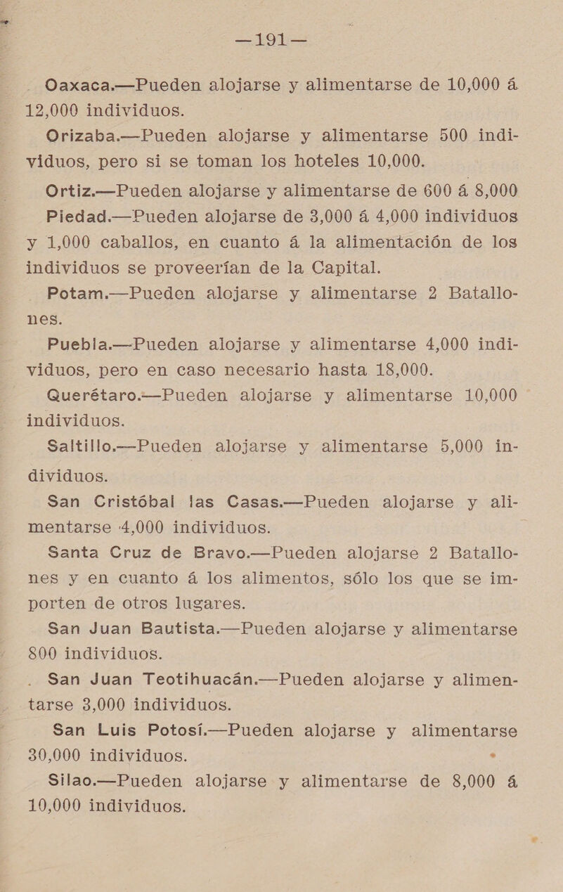 —191— Oaxaca.—Pueden alojarse y alimentarse de 10,000 á 12,000 individuos. Orizaba.—Pueden alojarse y alimentarse 500 indi- viduos, pero si se toman los hoteles 10,000. Ortiz.—Pueden alojarse y alimentarse de 600 á 8,000 Piedad.—Pueden alojarse de 3,000 á 4,000 individuos y 1,000 caballos, en cuanto á la alimentación de los individuos se proveerían de la Capital. Potam.—Pueden alojarse y alimentarse 2 Batallo- nes. Puebla.—Pueden alojarse y alimentarse 4,000 indi- viduos, pero en caso necesario hasta 18,000. Querétaro.—Pueden alojarse y alimentarse 10,000 individuos. Saltillo.—Pueden alojarse y alimentarse 5,000 in- dividuos. San Cristóbal las Casas.—Pueden alojarse y ali- mentarse 4,000 individuos. Santa Cruz de Bravo.—Pueden alojarse 2 Batallo- nes y en cuanto á los alimentos, sólo los que se im- porten de otros lugares. San Juan Bautista.—Pueden alojarse y alimentarse 800 individuos. San Juan Teotihuacán.—Pueden alojarse y alimen- tarse 3,000 individuos. San Luis Potosí.—Pueden alojarse y alimentarse 30,000 individuos. , Silao.—Pueden alojarse y alimentarse de 8,000 4 10,000 individuos.