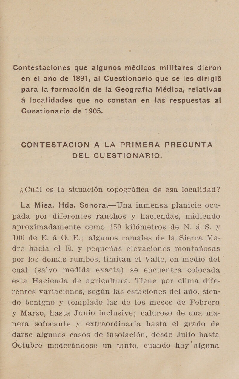 Contestaciones que algunos médicos militares dieron en el año de 1891, al Cuestionario que se les dirigió para la formación de la Geografía Médica, relativas á localidades que no constan en las respuestas al Cuestionario de 1905. CONTESTACION A LA PRIMERA PREGUNTA DEL CUESTIONARIO. ¿Cuál es la situación topográfica de esa localidad ? La Misa. Hda. Sonora.—Una inmensa planicie ocu- pada por diferentes ranchos y haciendas, midiendo aproximadamente como 150 kilómetros de N. á $. y 100 de E. 4 O. E.; algunos ramales de la Sierra Ma- dre hacia el E. y pequeñas elevaciones montañosas por los demás rumbos, limitan el Valle, en medio del cual (salvo medida exacta) se encuentra colocada esta Hacienda de agricultura. Tiene por clima dife- rentes variaciones, según las estaciones del año, sien- do benigno y templado las de los meses de Febrero - y Marzo, hasta Junio inclusive; caluroso de una ma- nera sofocante y extraordinaria hasta el grado de darse algunos casos de insolación, desde Julio hasta Octubre moderándose un tanto, cuando hay alguna