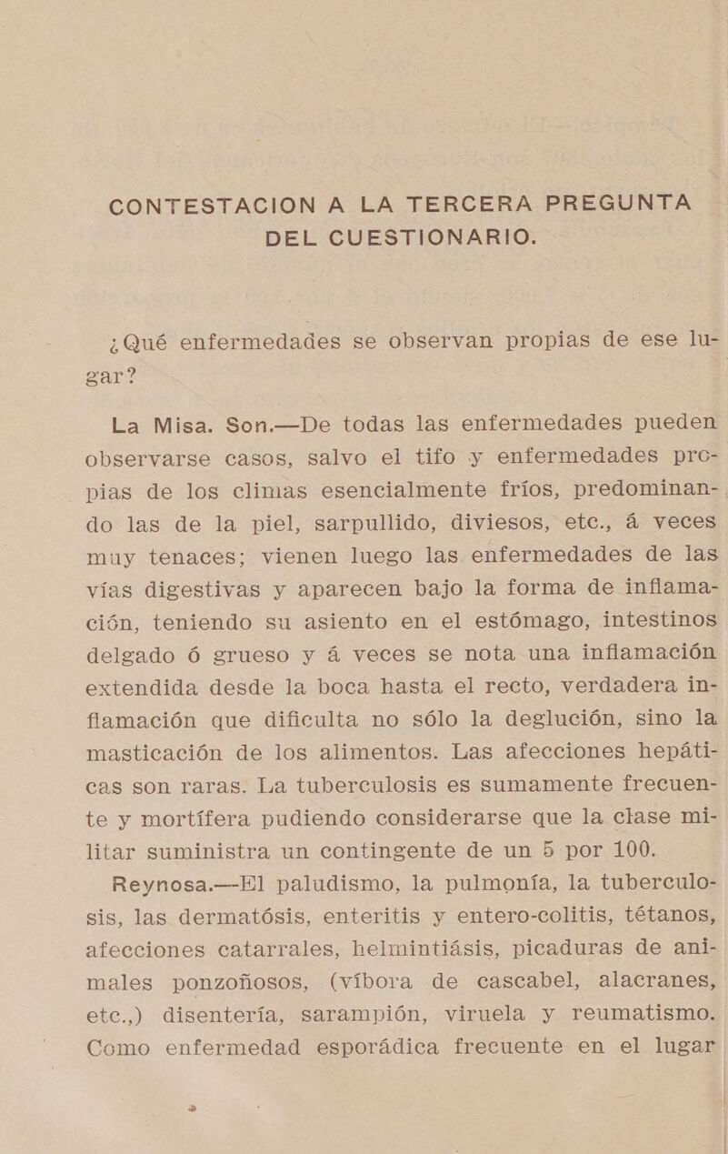 DEL CUESTIONARIO. ¿Qué enfermedades se observan propias de ese lu- gar? La Misa. Son.—De todas las enfermedades pueden observarse casos, salvo el tifo y enfermedades pro- pias de los climas esencialmente fríos, predominan-. do las de la piel, sarpullido, diviesos, etc., á veces muy tenaces; vienen luego las enfermedades de las vías digestivas y aparecen bajo la forma de inflama- ción, teniendo su asiento en el estómago, intestinos delgado Ó grueso y á veces se nota una inflamación extendida desde la boca hasta el recto, verdadera in- flamación que dificulta no sólo la deglución, sino la masticación de los alimentos. Las afecciones hepáti- cas son raras. La tuberculosis es sumamente frecuen- te y mortífera pudiendo considerarse que la clase mi- litar suministra un contingente de un 5 por 100. Reynosa.—El paludismo, la pulmonía, la tuberculo- sis, las dermatósis, enteritis y entero-colitis, tétanos, afecciones catarrales, helmintiásis, picaduras de ani- males ponzoñosos, (víbora de cascabel, alacranes, etc.,) disentería, sarampión, viruela y reumatismo. Como enfermedad esporádica frecuente en el lugar