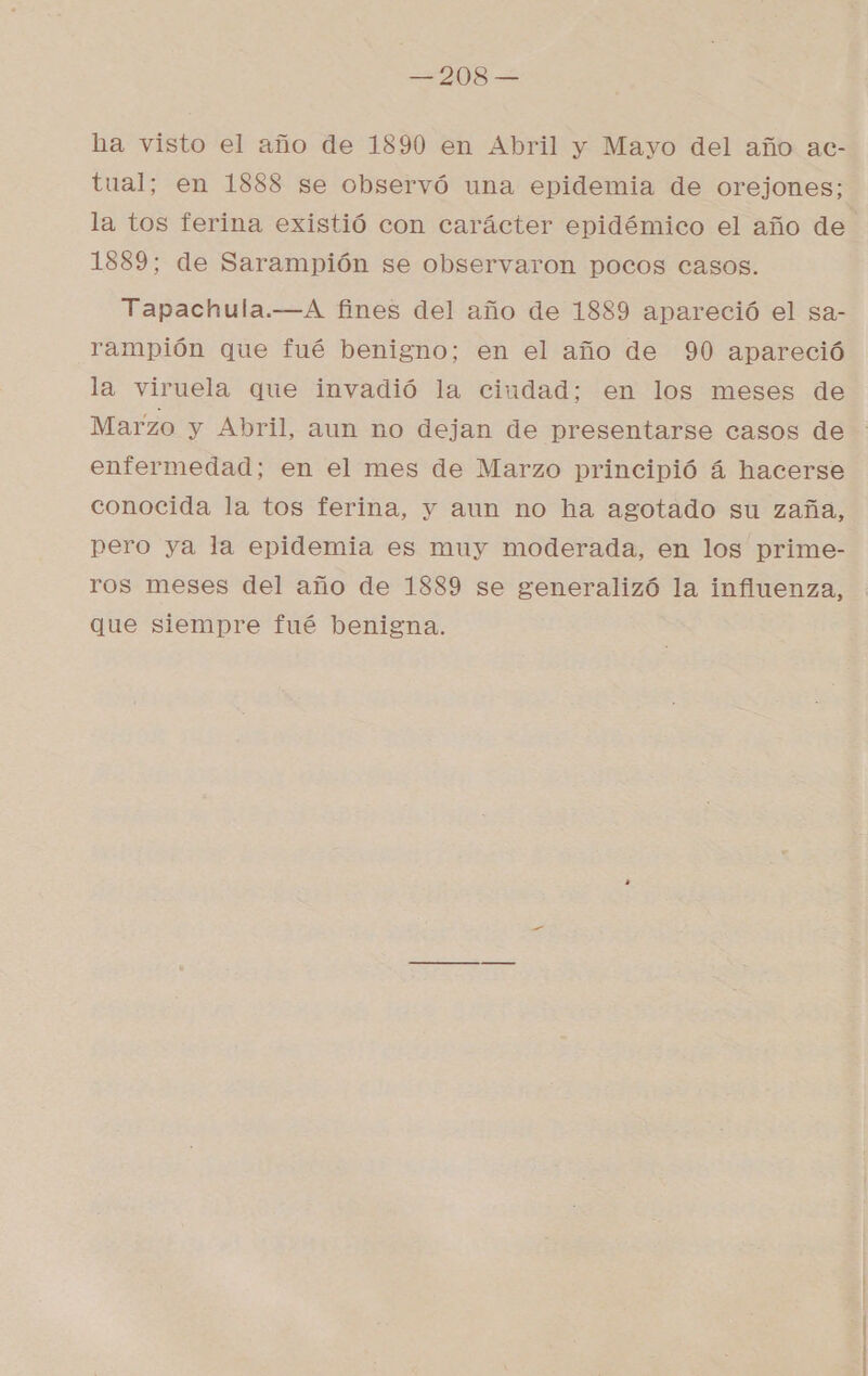 ha visto el año de 1890 en Abril y Mayo del año ac- tual; en 1888 se observó una epidemia de orejones; la tos ferina existió con carácter epidémico el año de 1889; de Sarampión se observaron pocos casos. Tapachula.—A fines del año de 1889 apareció el sa- rampión que fué benigno; en el año de 90 apareció la viruela que invadió la ciudad; en los meses de Marzo y Abril, aun no dejan de presentarse casos de enfermedad; en el mes de Marzo principió á hacerse conocida la tos ferina, y aun no ha agotado su zaña, pero ya la epidemia es muy moderada, en los prime- ros meses del año de 1889 se generalizó la influenza, que siempre fué benigna.