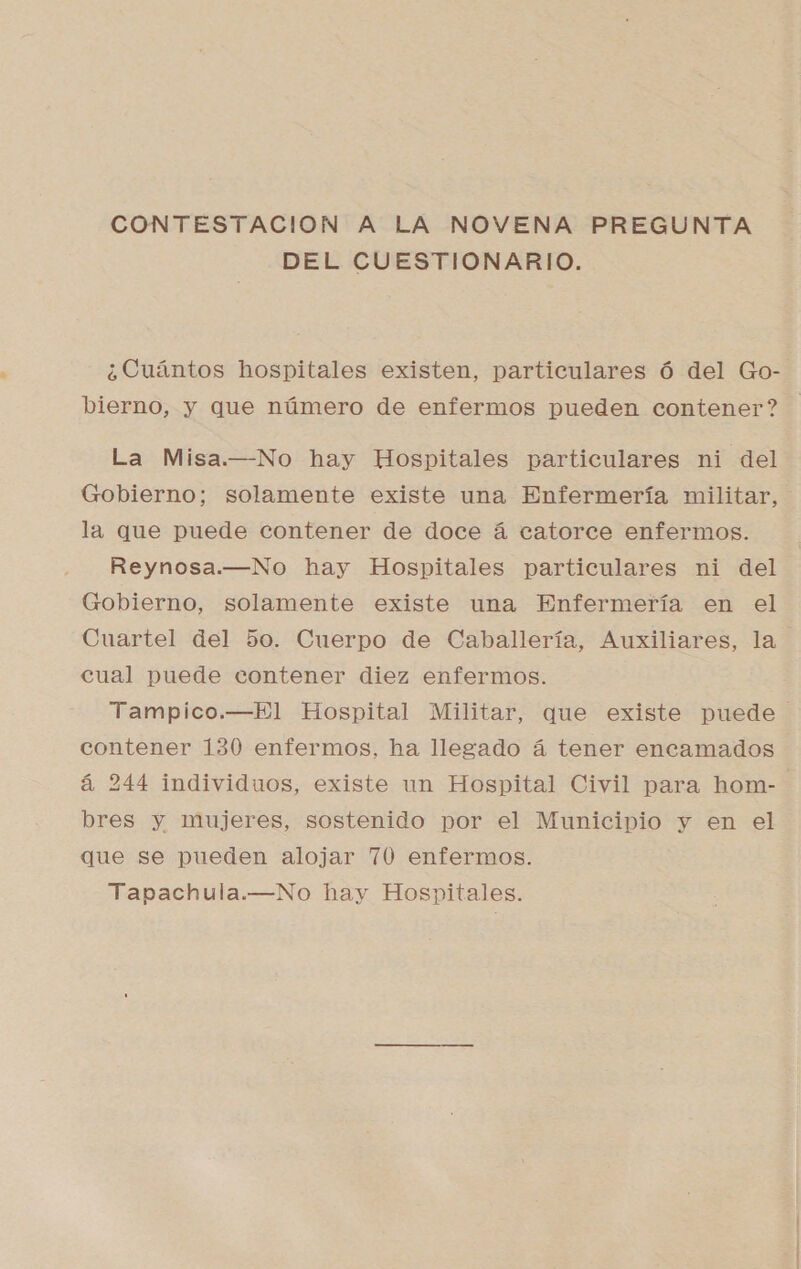 DEL CUESTIONARIO. ¿Cuántos hospitales existen, particulares ó del Go- La Misa.—No hay Hospitales particulares ni del Gobierno; solamente existe una Enfermería militar, la que puede contener de doce á catorce enfermos. Reynosa.—No hay Hospitales particulares ni del Gobierno, solamente existe una Enfermería en el cual puede contener diez enfermos. contener 130 enfermos, ha llegado á tener encamados á 244 individuos, existe un Hospital Civil para hom- bres y mujeres, sostenido por el Municipio y en el que se pueden alojar 760 enfermos. Tapachula.—No hay Hospitales.