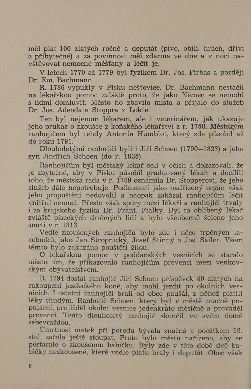 měl plat 100 zlatých ročně a deputát (pivo, obili, hrách, dříví a příbytečné) a za povinnost měl zdarma ve dne a v noci na- vštěvovat nemocné měšťany a léčit je. V letech 1770 až 1779 byl fyzikem Dr. Jos. Firbas a později Dr. Em. Bachmann. R. 1786 vypukly v Písku nešťovice. Dr. Bachmann nestačil na lékařskou pomoc zvláště proto, že jako Němec se nemohl s lidmi domluvit. Město ho zbavilo místa a přijalo do služeb Dr. Jos. Adeodata Stoppra z Lokte. Ten byl nejenom lékařem, ale i veterinářem, jak ukazuje jeho průkaz o zkoušce z koňského lékařství z r. 1758. Městským ranhojičem byl tehdy Antonín Humblot, který zde působil až do roku 1791. Dlouholetými ranhojiči byli i Jiří Schoen (1790—1823) a jeho syn Jindřich Schoen (do r. 1835). Ranhojičům byl městský lékař solí v očích a dokazovali, že je zbytečné, aby v Písku působil graduovaný lékař, a docílili toho, že městská rada v r. 1789 oznámila Dr. Stopperovi, že jeho služeb dále nepotřebuje. Podkomoří jako nadřízený orgán však jeho propuštění nedovolil a naopak zakázal ranhojičům léčit vnitřní nemoci. Přesto však spory mezi lékaři a ranhojiči trvaly i za krajského fyzika Dr. Frant. Fialky. Byl to oblíbený iékař zvláště píseckých drobných lidí a bylo všeobecně želeno jeho smrti v r. 1813. | Vedle zkoušených ranhojičů bylo zde i něco trpěných la- zebniků, jako Jan Stropnický, Josef Stinný a Jos. Sailer. Všem těmto bylo zakázáno pouštěti žilou. O lekařskou pomoc v poddanských vesnicích se staralo město tím, že přikazovalo ranhojičům prevenci mezi venkov- ským obyvatelstvem. R. 1794 dostal ranhojič Jiří Schoen příspěvek 40 zlatých na zakoupení jezdeckého koně, aby mohl jezdit po okolních ves- nicích. I ostatní ranhojiči brali od obce paušál, z něhož platili léky chudým. Ranhojič Schoen, který byl v městě značně po- pulární, projížděl okolní vesnice jedenkráte měsíčně a prováděl prevenci. Tento dlouholetý ranhojič skončil ve svém domě sebevraždou. Úmrtnost matek při porodu bývala značná a počátkem 18. stol. začala ještě stoupat. Proto bylo městu nařízeno, aby se postaralo o zkoušenou babičku. Byly zde v této době dvě ba- bičky nezkoušené, které vedle platu braly i deputát. Obec však