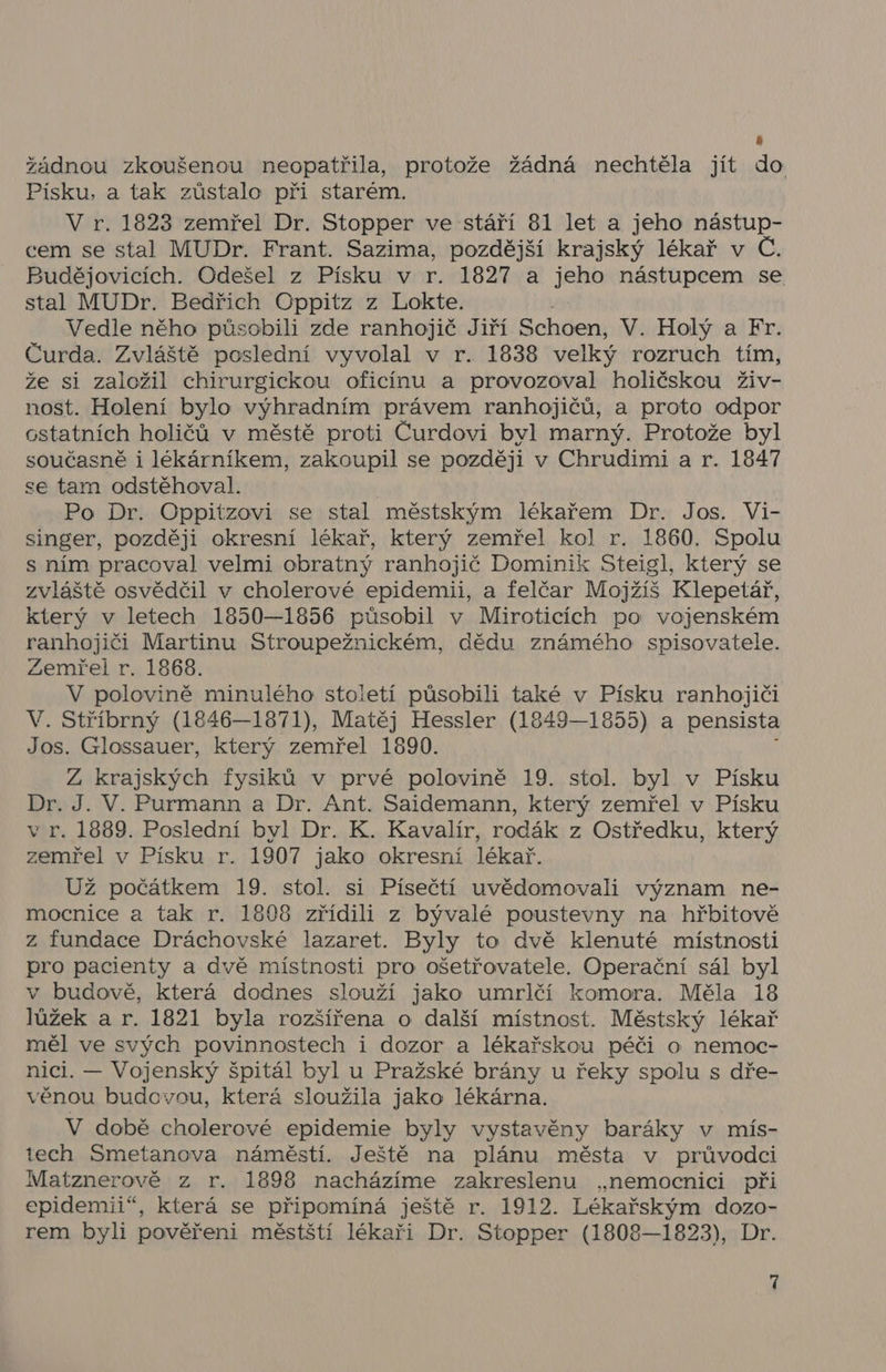 4 žádnou zkoušenou neopatřila, protože žádná nechtěla jít do Písku, a tak zůstalo při starém. V r. 1823 zemřel Dr. Stopper ve stáří 81 let a jeho nástup- cem se stal MUDr. Frant. Sazima, pozdější krajský lékař v Č. Budějovicích. Odešel z Písku v r. 1827 a jsnh nástupcem se stal MUDr. Bedřich Oppitz z Lokte. Vedle něho působili zde ranhojič Jiří Řehlení V. Holý a Fr. Čurda. Zvláště poslední vyvolal v r. 1838 velký rozruch tím, že si založil chirurgickou oficínu a provozoval holičskou živ- nost. Holení bylo výhradním právem ranhojičů, a proto odpor ostatních holičů v městě proti Čurdovi byl marný. Protože byl současně i lékárníkem, zakoupil se později v Chrudimi a r. 1847 se tam odstěhoval. | Po Dr. Oppitzovi se stal městským lékařem Dr. Jos. Vi- singer, později okresní lékař, který zemřel kol r. 1860. Spolu s ním pracoval velmi obratný ranhojič Dominik Steigl, který se zvláště osvědčil v cholerové epidemii, a felčar Mojžíš Klepetář, který v letech 1950—1856 působil v Miroticích po vojenském ranhojiči Martinu Stroupežnickém, dědu známého spisovatele. Zemřel r. 1868. V polovině minulého stoietí působili také v Písku ranhojiči V. Stříbrný (1846—1871), Matěj Hessler (1849—1855) a pensista Jos. Glossauer, který zemřel 1990. Z krajských fysiků v prvé polovině 19. stol. byl v Písku Dr. J. V. Purmann a Dr. Ant. Saidemann, který zemřel v Písku v r. 1889. Poslední byl Dr. K. Kavalír, rodák z Ostředku, který zemřel v Písku r. 1907 jako okresní lékař. Už počátkem 19. stol. si Písečtí uvědomovali význam ne- mocnice a tak r. 1808 zřídili z bývalé poustevny na hřbitově z fundace Dráchovské lazaret. Byly to dvě klenuté místnosti pro pacienty a dvě místnosti pro ošetřovatele. Operační sál byl v budově, která dodnes slouží jako umrlčí komora. Měla 18 lůžek a r. 1821 byla rozšířena o další místnost. Městský lékař měl ve svých povinnostech i dozor a lékařskou péči o nemoc- nici. — Vojenský špitál byl u Pražské brány u řeky spolu s dře- věnou budovou, která sloužila jako lékárna. V době cholerové epidemie byly vystavěny baráky v mís- tech Smetanova náměstí. Ještě na plánu města v průvodci Matznerově z r. 1898 nacházíme zakreslenu „nemocnici při epidemii“, která se připomíná ještě r. 1912. Lékařským dozo- rem byli pověřeni městští lékaři Dr. Stopper (1808—1823), Dr.