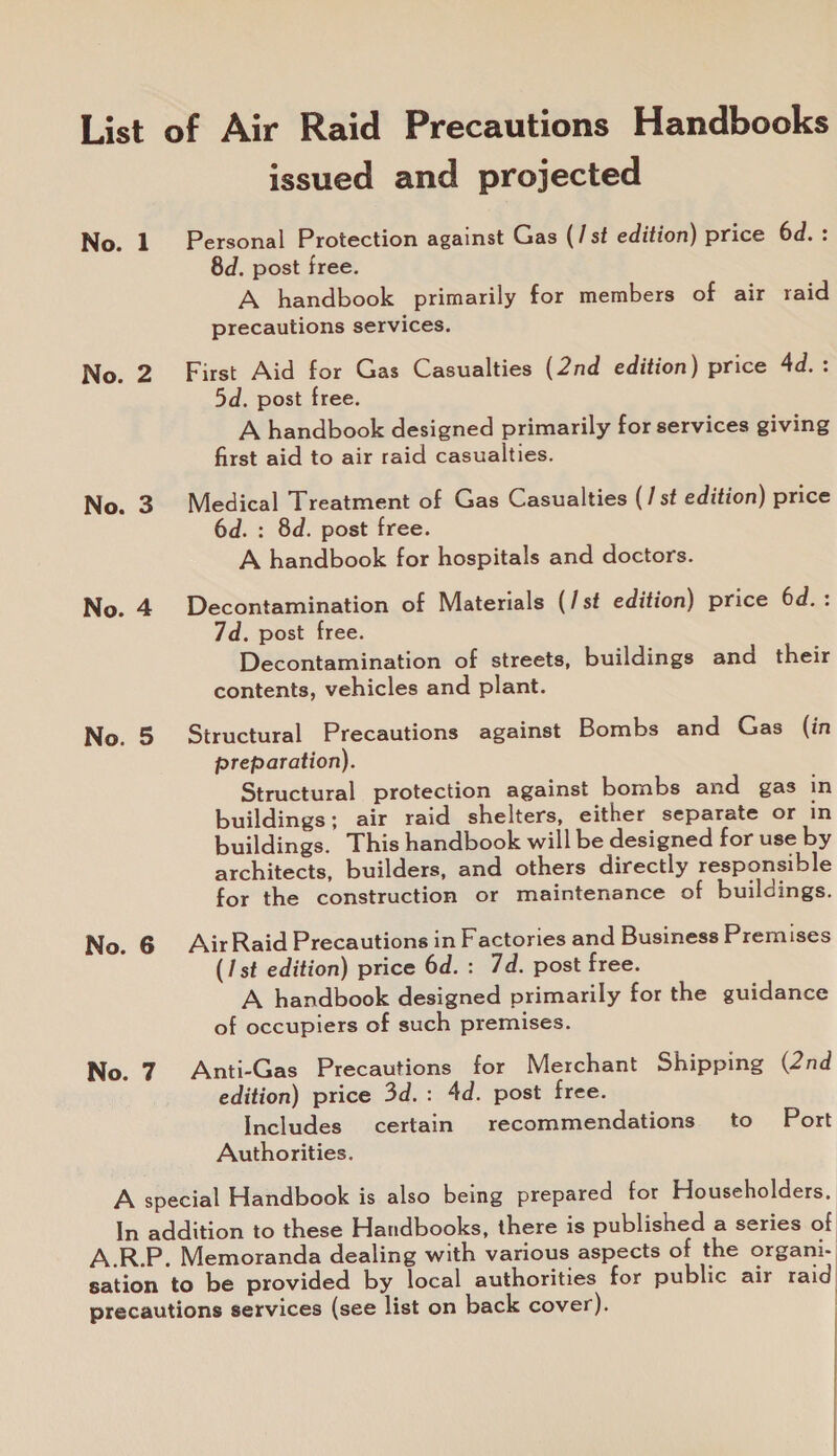 List of Air Raid Precautions Handbooks issued and projected No. 1 Personal Protection against Gas (/st edition) price 6d.: 8d. post free. A handbook primarily for members of air raid precautions services. No. 2. First Aid for Gas Casualties (2nd edition) price 4d.: 5d. post free. A handbook designed primarily for services giving first aid to air raid casualties. No. 3. Medical Treatment of Gas Casualties (/ st edition) price 6d. : 8d. post free. A handbook for hospitals and doctors. No. 4. Decontamination of Materials (/st edition) price 6d.: 7d. post free. Decontamination of streets, buildings and their contents, vehicles and plant. No. 5. Structural Precautions against Bombs and Gas (in preparation). Structural protection against bombs and gas in buildings; air raid shelters, either separate or in buildings. This handbook will be designed for use by architects, builders, and others directly responsible for the construction or maintenance of buildings. No. 6 AirRaid Precautions in Factories and Business Premises (1st edition) price 6d. : 7d. post free. A handbook designed primarily for the guidance of occupiers of such premises. No. 7 Anti-Gas Precautions for Merchant Shipping (2nd edition) price 3d.: 4d. post free. Includes certain recommendations to Port Authorities. A special Handbook is also being prepared for Householders. In addition to these Handbooks, there is published a series of A.RP. Memoranda dealing with various aspects of the organi- sation to be provided by local authorities for public air raid precautions services (see list on back cover).